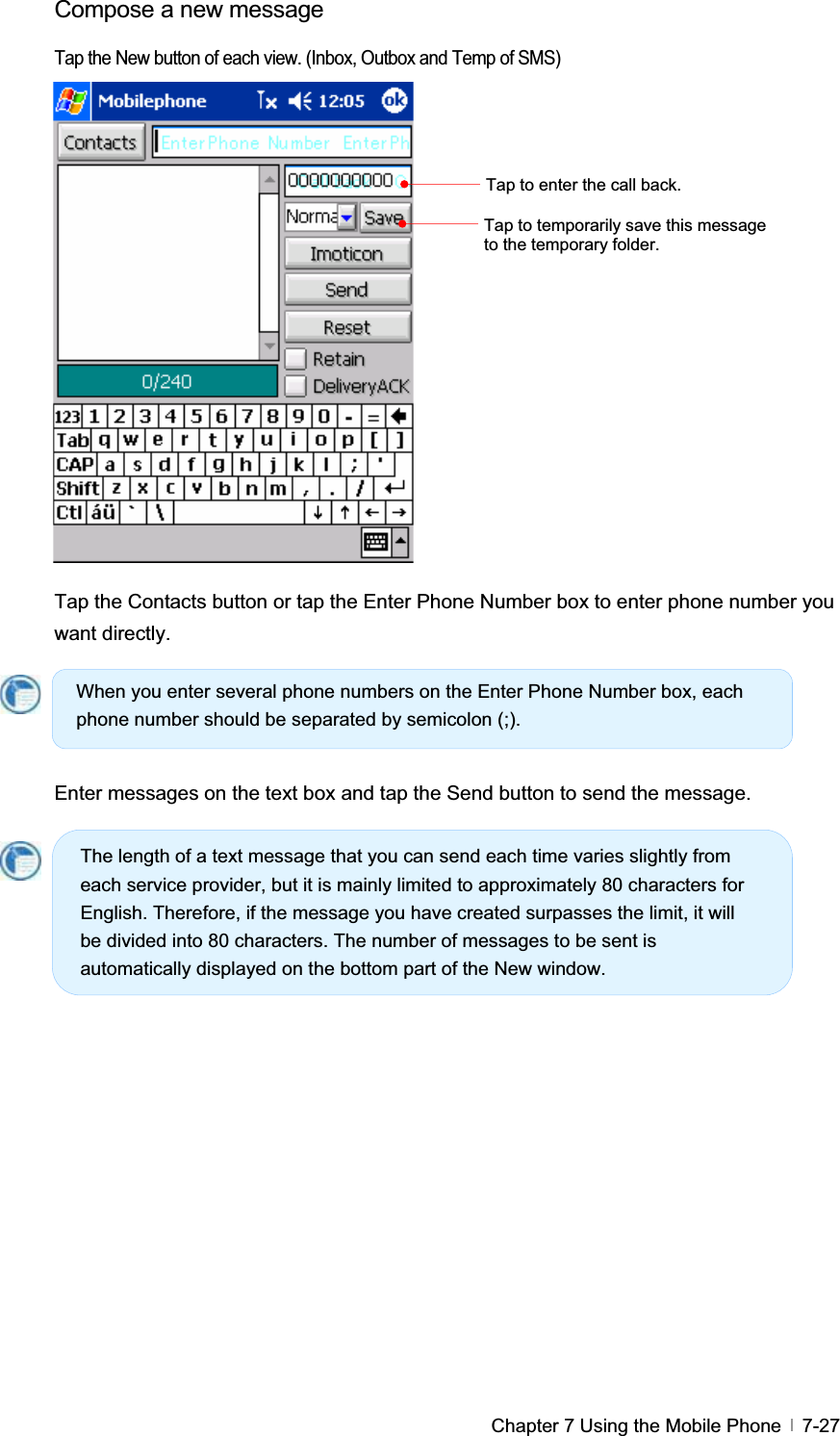 GChapter 7 Using the Mobile Phone   7-27Compose a new message   Tap the New button of each view. (Inbox, Outbox and Temp of SMS) Tap the Contacts button or tap the Enter Phone Number box to enter phone number you want directly.   Enter messages on the text box and tap the Send button to send the message. Tap to enter the call back. Tap to temporarily save this message to the temporary folder. When you enter several phone numbers on the Enter Phone Number box, each phone number should be separated by semicolon (;). The length of a text message that you can send each time varies slightly from each service provider, but it is mainly limited to approximately 80 characters for English. Therefore, if the message you have created surpasses the limit, it will be divided into 80 characters. The number of messages to be sent is automatically displayed on the bottom part of the New window. 