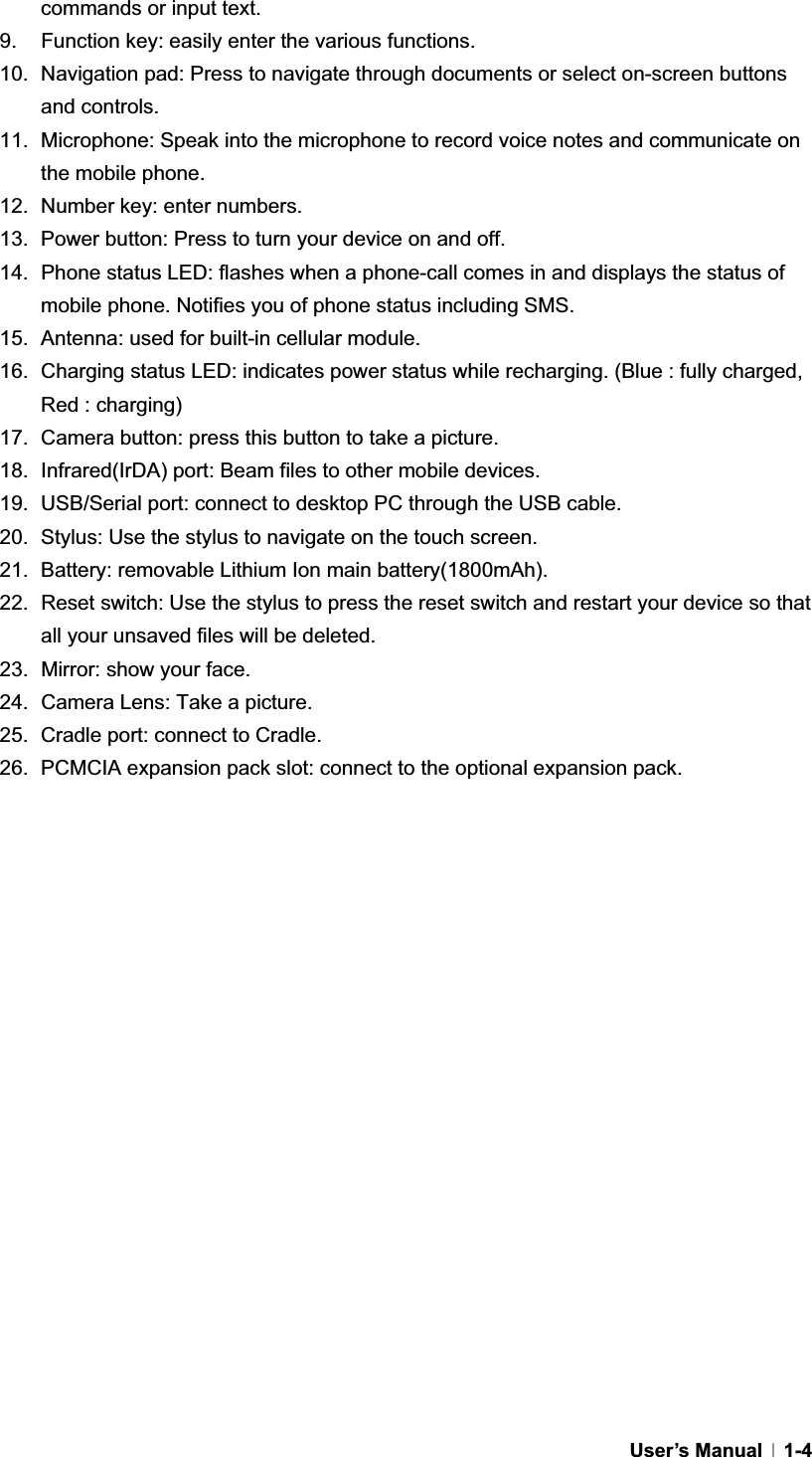 GUser’s Manual   1-4commands or input text. 9.  Function key: easily enter the various functions. 10.  Navigation pad: Press to navigate through documents or select on-screen buttons and controls. 11.  Microphone: Speak into the microphone to record voice notes and communicate on the mobile phone. 12.  Number key: enter numbers. 13.  Power button: Press to turn your device on and off.   14.  Phone status LED: flashes when a phone-call comes in and displays the status of mobile phone. Notifies you of phone status including SMS.   15.  Antenna: used for built-in cellular module. 16.  Charging status LED: indicates power status while recharging. (Blue : fully charged, Red : charging) 17.  Camera button: press this button to take a picture. 18.  Infrared(IrDA) port: Beam files to other mobile devices. 19.  USB/Serial port: connect to desktop PC through the USB cable. 20.  Stylus: Use the stylus to navigate on the touch screen. 21.  Battery: removable Lithium Ion main battery(1800mAh). 22.  Reset switch: Use the stylus to press the reset switch and restart your device so that all your unsaved files will be deleted. 23.  Mirror: show your face. 24.  Camera Lens: Take a picture. 25.  Cradle port: connect to Cradle. 26.  PCMCIA expansion pack slot: connect to the optional expansion pack. G