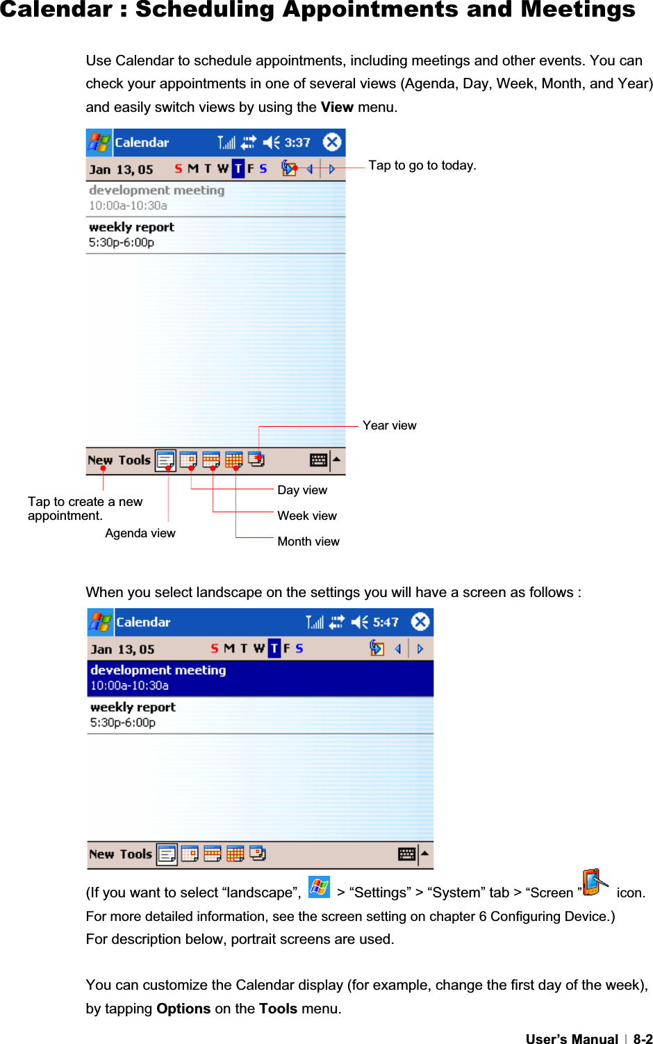 GUser’s Manual   8-2Calendar : Scheduling Appointments and MeetingsUse Calendar to schedule appointments, including meetings and other events. You can check your appointments in one of several views (Agenda, Day, Week, Month, and Year) and easily switch views by using the View menu. When you select landscape on the settings you will have a screen as follows :   (If you want to select “landscape”,    &gt; “Settings” &gt; “System” tab &gt; “Screen ”  icon. For more detailed information, see the screen setting on chapter 6 Configuring Device.)For description below, portrait screens are used. You can customize the Calendar display (for example, change the first day of the week), by tapping Options on the Tools menu. Tap to go to today.Tap to create a new appointment.Agenda view Day view Week view Month view Year view 