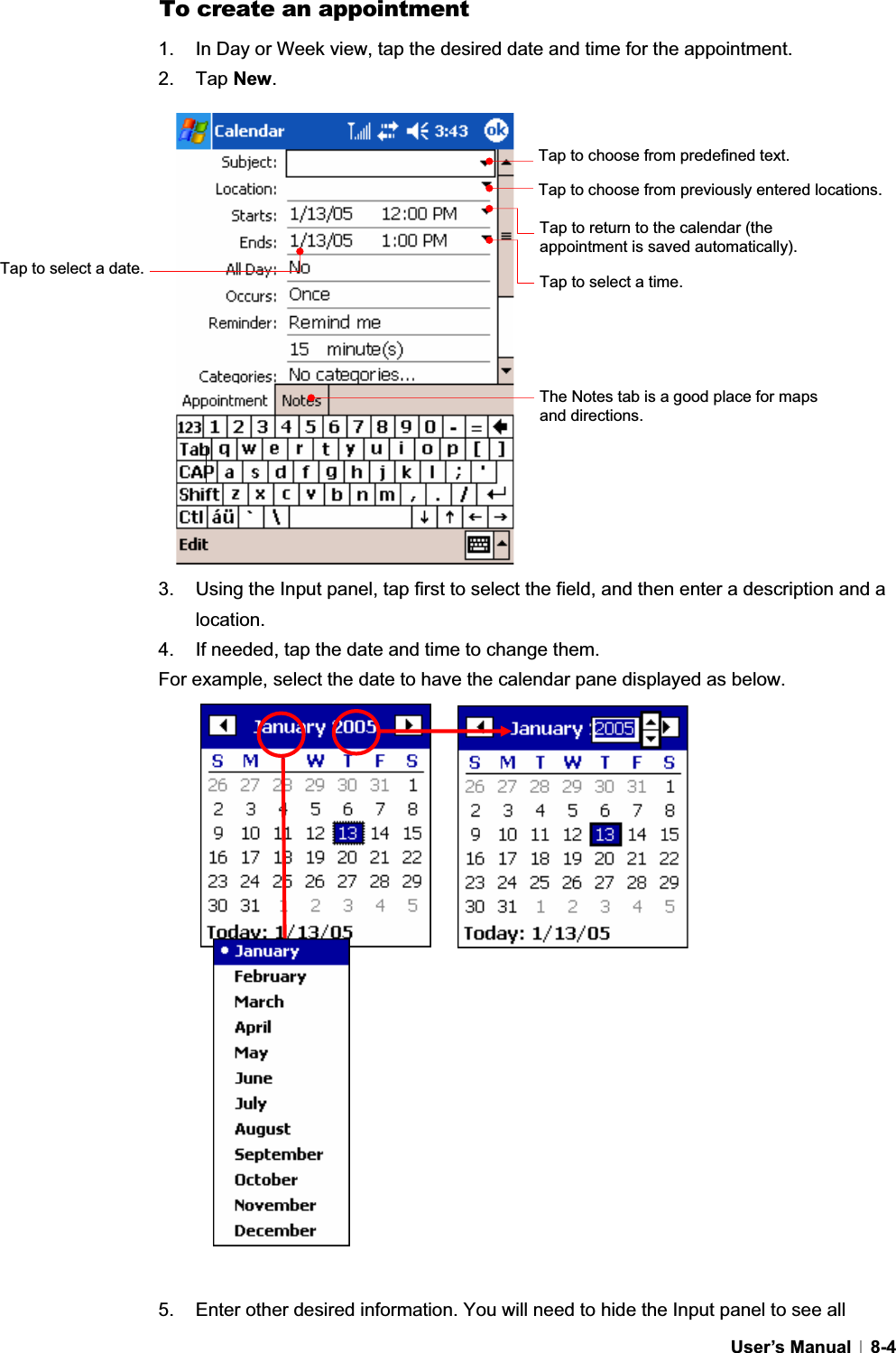 GUser’s Manual   8-4To create an appointment 1.  In Day or Week view, tap the desired date and time for the appointment. 2. Tap New.3.  Using the Input panel, tap first to select the field, and then enter a description and a location.4.  If needed, tap the date and time to change them. For example, select the date to have the calendar pane displayed as below. 5.  Enter other desired information. You will need to hide the Input panel to see all Tap to choose from predefined text. Tap to choose from previously entered locations. Tap to return to the calendar (the appointment is saved automatically).Tap to select a time. Tap to select a date. The Notes tab is a good place for maps and directions. 