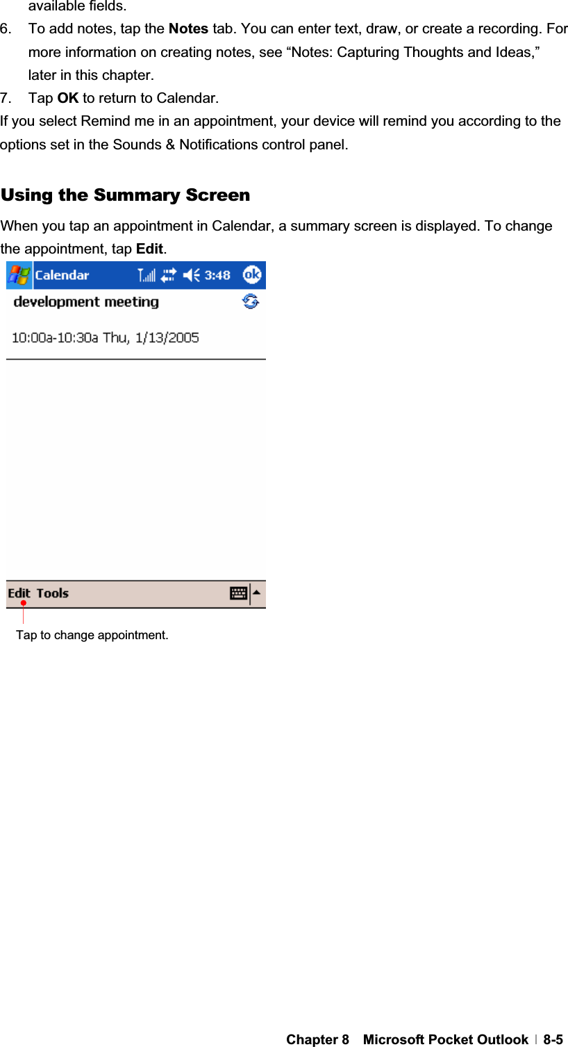 GChapter 8  Microsoft Pocket Outlook  8-5available fields. 6.  To add notes, tap the Notes tab. You can enter text, draw, or create a recording. For more information on creating notes, see “Notes: Capturing Thoughts and Ideas,” later in this chapter. 7. Tap OK to return to Calendar. If you select Remind me in an appointment, your device will remind you according to the options set in the Sounds &amp; Notifications control panel. Using the Summary Screen When you tap an appointment in Calendar, a summary screen is displayed. To change the appointment, tap Edit.Tap to change appointment. 