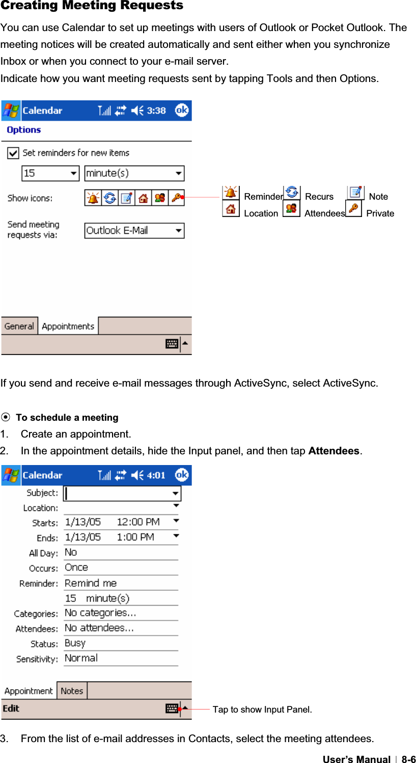 GUser’s Manual   8-6Creating Meeting Requests You can use Calendar to set up meetings with users of Outlook or Pocket Outlook. The meeting notices will be created automatically and sent either when you synchronize Inbox or when you connect to your e-mail server. Indicate how you want meeting requests sent by tapping Tools and then Options.   If you send and receive e-mail messages through ActiveSync, select ActiveSync. ඝTo schedule a meeting1.  Create an appointment. 2.  In the appointment details, hide the Input panel, and then tap Attendees.3.  From the list of e-mail addresses in Contacts, select the meeting attendees. Tap to show Input Panel.  Reminder  Recurs     Note  Location   Attendees  Private