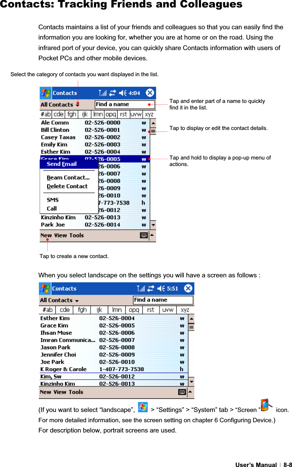 GUser’s Manual   8-8Contacts: Tracking Friends and ColleaguesContacts maintains a list of your friends and colleagues so that you can easily find the information you are looking for, whether you are at home or on the road. Using the infrared port of your device, you can quickly share Contacts information with users of Pocket PCs and other mobile devices. When you select landscape on the settings you will have a screen as follows :   (If you want to select “landscape”,    &gt; “Settings” &gt; “System” tab &gt; “Screen ”  icon. For more detailed information, see the screen setting on chapter 6 Configuring Device.)For description below, portrait screens are used. Tap and enter part of a name to quickly find it in the list. Select the category of contacts you want displayed in the list. Tap to display or edit the contact details. Tap and hold to display a pop-up menu of actions.Tap to create a new contact. 