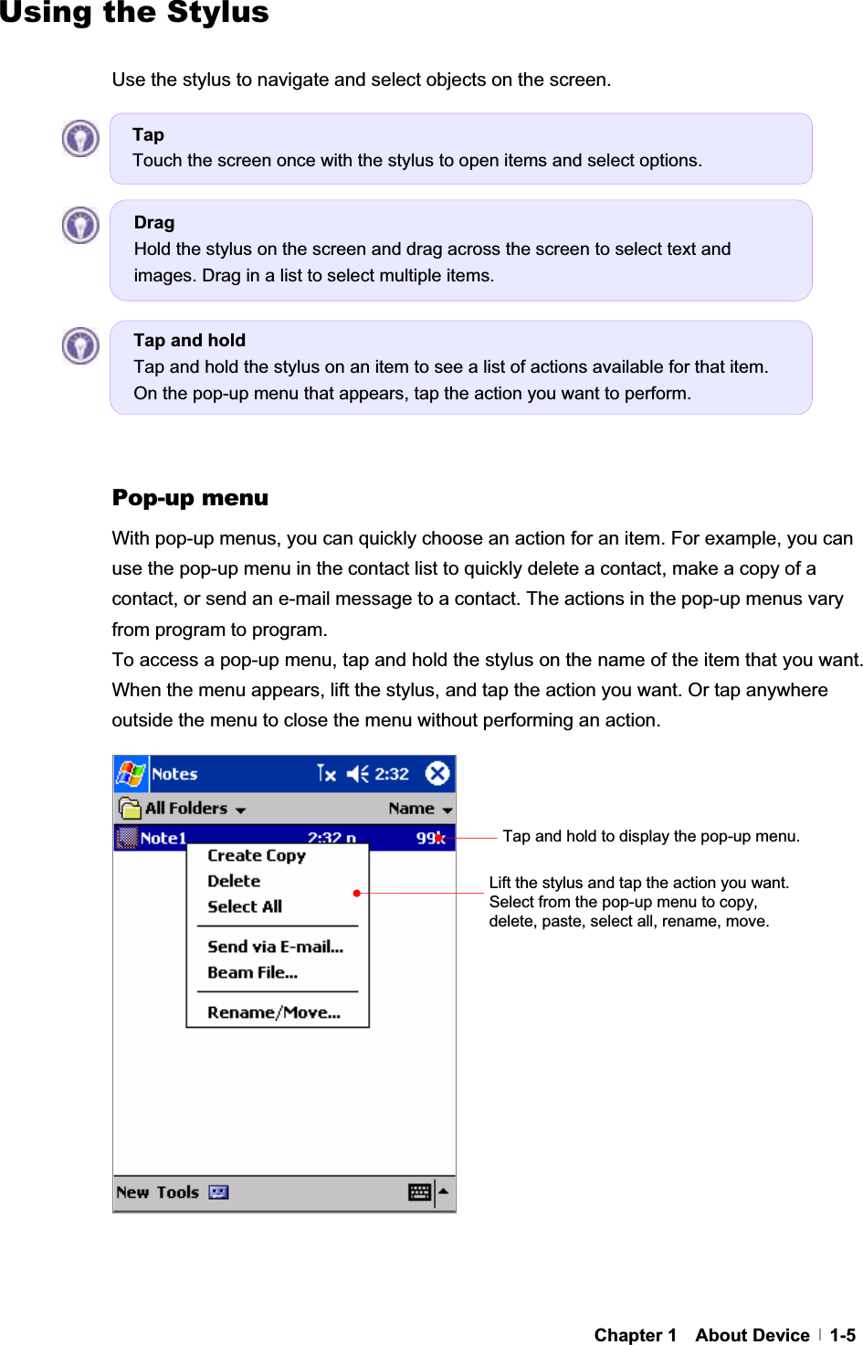 G G GChapter 1  About Device  1-5Using the Stylus Use the stylus to navigate and select objects on the screen. GGGGGGGGGGGGPop-up menu With pop-up menus, you can quickly choose an action for an item. For example, you can use the pop-up menu in the contact list to quickly delete a contact, make a copy of a contact, or send an e-mail message to a contact. The actions in the pop-up menus vary from program to program. To access a pop-up menu, tap and hold the stylus on the name of the item that you want. When the menu appears, lift the stylus, and tap the action you want. Or tap anywhere outside the menu to close the menu without performing an action. GGGGGGGGGGGGGGGGTap and hold to display the pop-up menu.Lift the stylus and tap the action you want. Select from the pop-up menu to copy, delete, paste, select all, rename, move. Tap and hold Tap and hold the stylus on an item to see a list of actions available for that item. On the pop-up menu that appears, tap the action you want to perform. DragHold the stylus on the screen and drag across the screen to select text and images. Drag in a list to select multiple items. TapTouch the screen once with the stylus to open items and select options. 