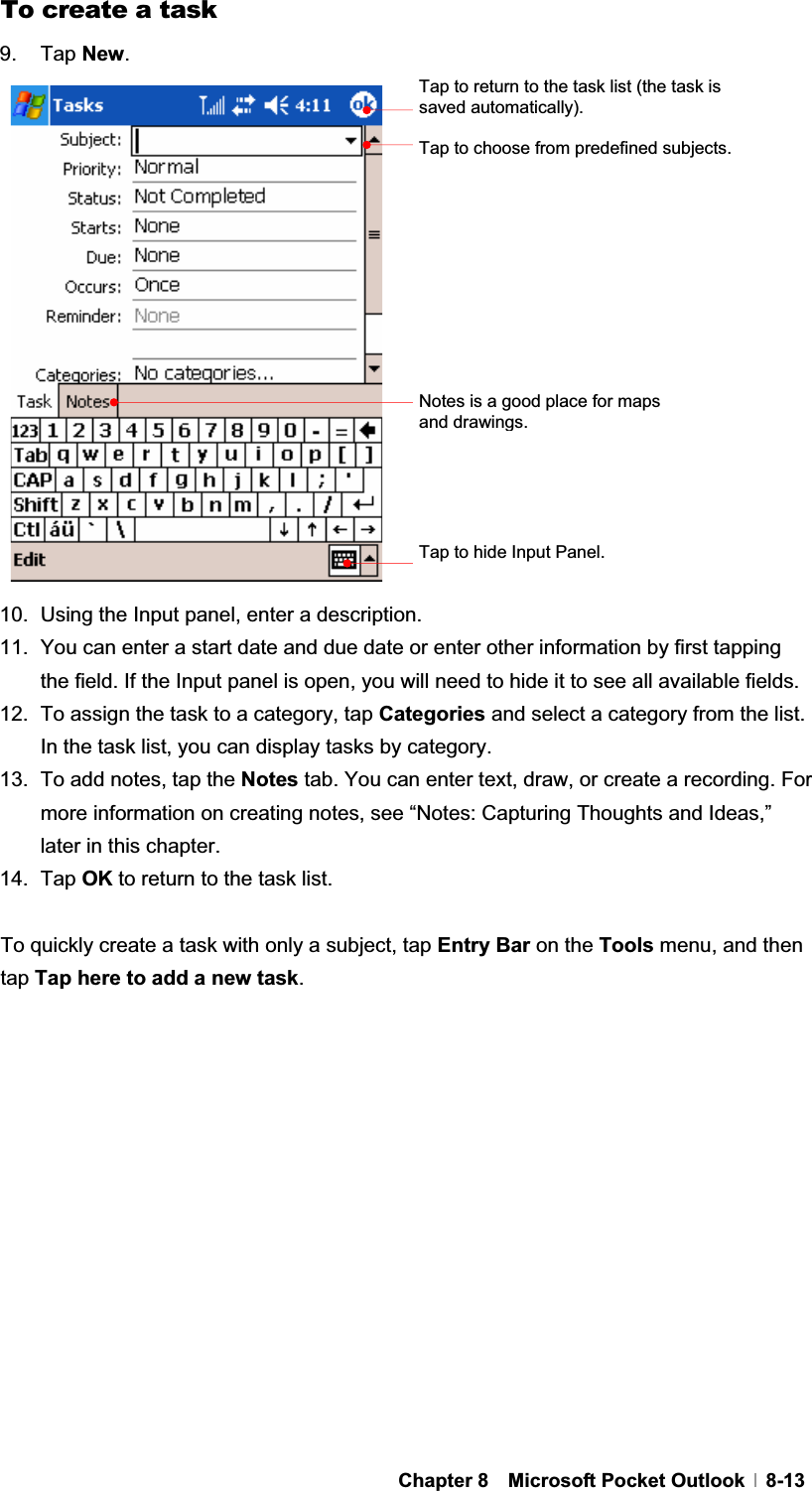 GChapter 8  Microsoft Pocket Outlook  8-13To create a task 9. Tap New.10.  Using the Input panel, enter a description. 11.  You can enter a start date and due date or enter other information by first tapping the field. If the Input panel is open, you will need to hide it to see all available fields. 12.  To assign the task to a category, tap Categories and select a category from the list. In the task list, you can display tasks by category. 13.  To add notes, tap the Notes tab. You can enter text, draw, or create a recording. For more information on creating notes, see “Notes: Capturing Thoughts and Ideas,” later in this chapter. 14. Tap OK to return to the task list. To quickly create a task with only a subject, tap Entry Bar on the Tools menu, and then tap Tap here to add a new task.Tap to return to the task list (the task is saved automatically). Tap to choose from predefined subjects. Notes is a good place for maps and drawings.Tap to hide Input Panel. 