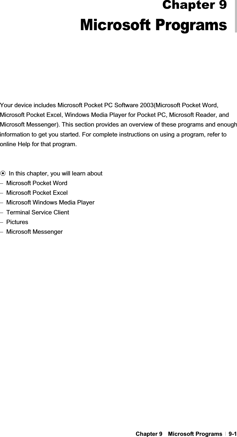 GChapter 9  Microsoft Programs  9-1GGGGGGGGGGGYour device includes Microsoft Pocket PC Software 2003(Microsoft Pocket Word, Microsoft Pocket Excel, Windows Media Player for Pocket PC, Microsoft Reader, and Microsoft Messenger). This section provides an overview of these programs and enough information to get you started. For complete instructions on using a program, refer to online Help for that program. ඝIn this chapter, you will learn about Microsoft Pocket Word Microsoft Pocket Excel Microsoft Windows Media Player Terminal Service Client Pictures Microsoft Messenger Chapter 9Microsoft Programs