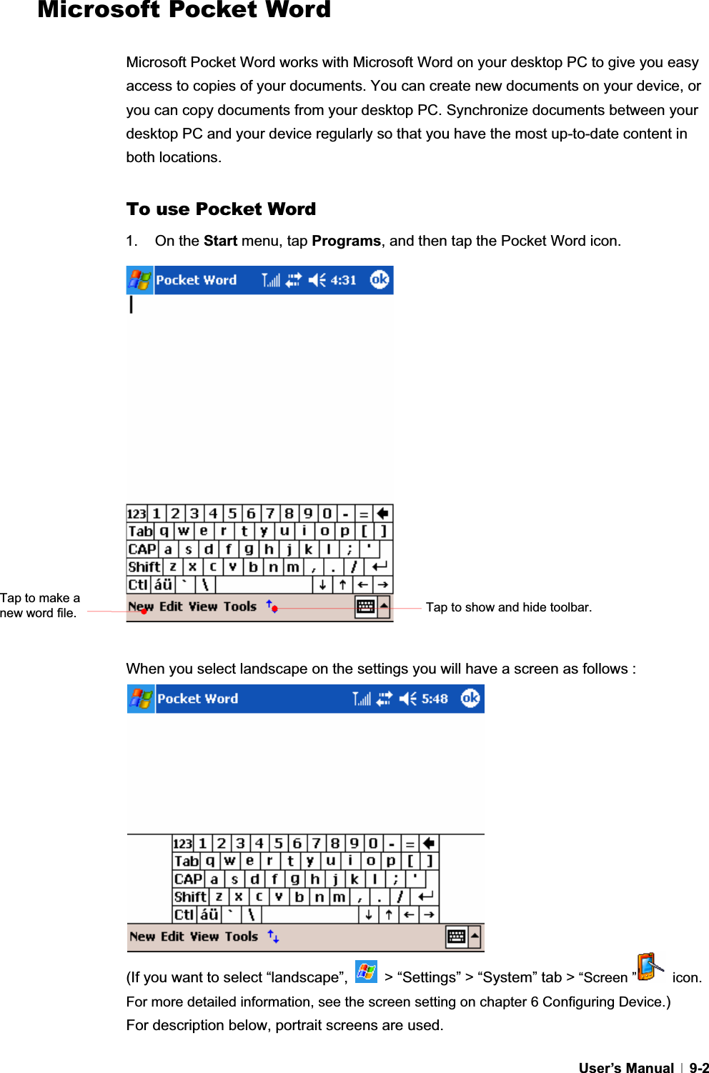 GUser’s Manual   9-2Microsoft Pocket Word Microsoft Pocket Word works with Microsoft Word on your desktop PC to give you easy access to copies of your documents. You can create new documents on your device, or you can copy documents from your desktop PC. Synchronize documents between your desktop PC and your device regularly so that you have the most up-to-date content in both locations. To use Pocket Word 1. On the Start menu, tap Programs, and then tap the Pocket Word icon. When you select landscape on the settings you will have a screen as follows :   (If you want to select “landscape”,    &gt; “Settings” &gt; “System” tab &gt; “Screen ”  icon. For more detailed information, see the screen setting on chapter 6 Configuring Device.)For description below, portrait screens are used. Tap to show and hide toolbar. Tap to make a new word file.   