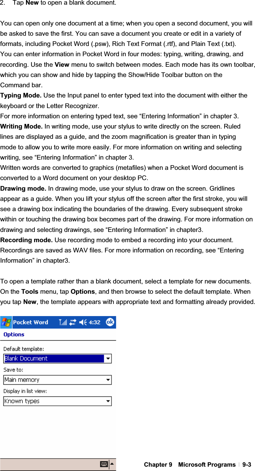 GChapter 9  Microsoft Programs  9-32. Tap New to open a blank document. You can open only one document at a time; when you open a second document, you will be asked to save the first. You can save a document you create or edit in a variety of formats, including Pocket Word (.psw), Rich Text Format (.rtf), and Plain Text (.txt). You can enter information in Pocket Word in four modes: typing, writing, drawing, and recording. Use the View menu to switch between modes. Each mode has its own toolbar, which you can show and hide by tapping the Show/Hide Toolbar button on the Command bar. Typing Mode. Use the Input panel to enter typed text into the document with either the keyboard or the Letter Recognizer. For more information on entering typed text, see “Entering Information” in chapter 3. Writing Mode. In writing mode, use your stylus to write directly on the screen. Ruled lines are displayed as a guide, and the zoom magnification is greater than in typing mode to allow you to write more easily. For more information on writing and selecting writing, see “Entering Information” in chapter 3. Written words are converted to graphics (metafiles) when a Pocket Word document is converted to a Word document on your desktop PC. Drawing mode. In drawing mode, use your stylus to draw on the screen. Gridlines appear as a guide. When you lift your stylus off the screen after the first stroke, you will see a drawing box indicating the boundaries of the drawing. Every subsequent stroke within or touching the drawing box becomes part of the drawing. For more information on drawing and selecting drawings, see “Entering Information” in chapter3.   Recording mode. Use recording mode to embed a recording into your document. Recordings are saved as WAV files. For more information on recording, see “Entering Information” in chapter3.   To open a template rather than a blank document, select a template for new documents. On the Tools menu, tap Options, and then browse to select the default template. When you tap New, the template appears with appropriate text and formatting already provided.   