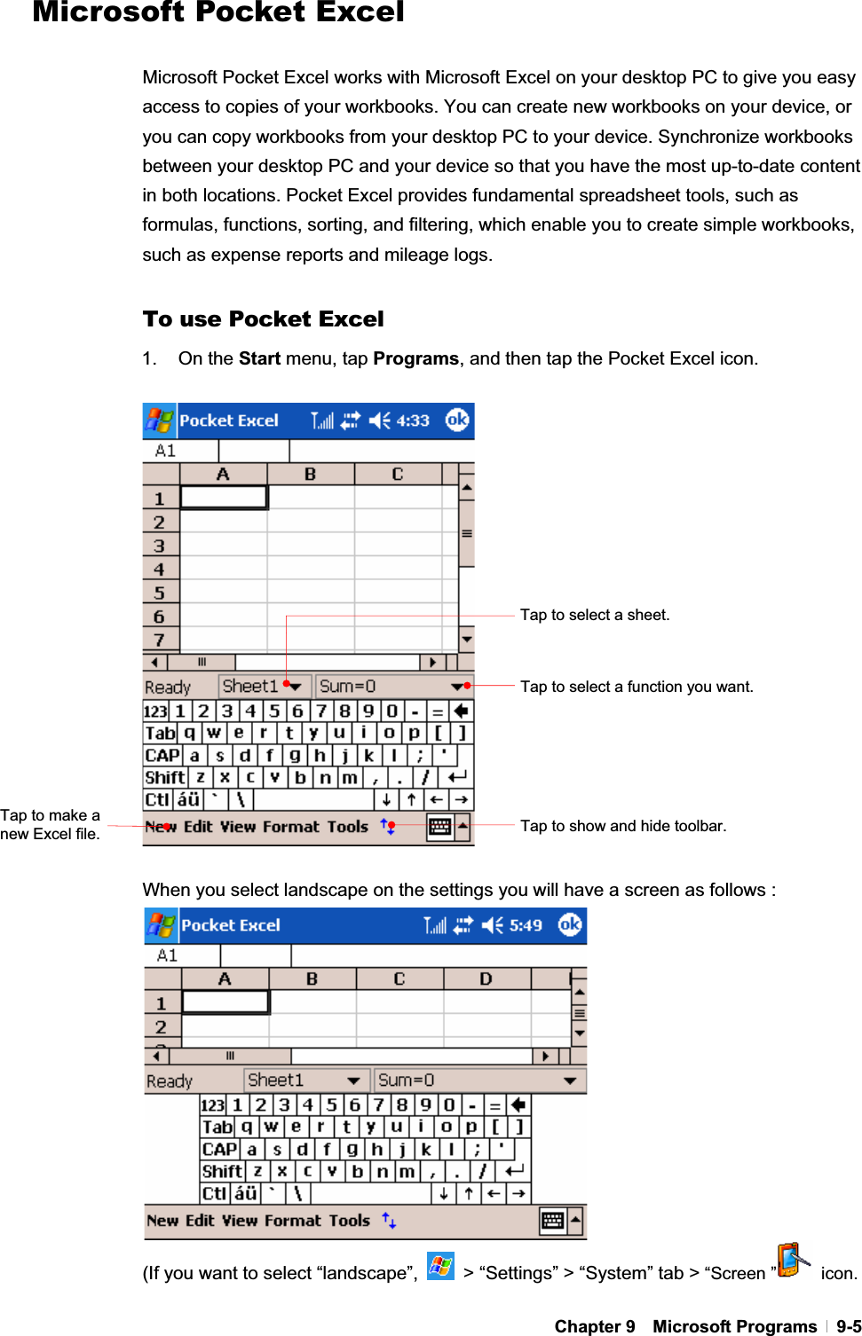 GChapter 9  Microsoft Programs  9-5Microsoft Pocket Excel Microsoft Pocket Excel works with Microsoft Excel on your desktop PC to give you easy access to copies of your workbooks. You can create new workbooks on your device, or you can copy workbooks from your desktop PC to your device. Synchronize workbooks between your desktop PC and your device so that you have the most up-to-date content in both locations. Pocket Excel provides fundamental spreadsheet tools, such as formulas, functions, sorting, and filtering, which enable you to create simple workbooks, such as expense reports and mileage logs. To use Pocket Excel 1. On the Start menu, tap Programs, and then tap the Pocket Excel icon. When you select landscape on the settings you will have a screen as follows :   (If you want to select “landscape”,    &gt; “Settings” &gt; “System” tab &gt; “Screen ”  icon. Tap to select a function you want. Tap to select a sheet. Tap to show and hide toolbar. Tap to make a new Excel file. 