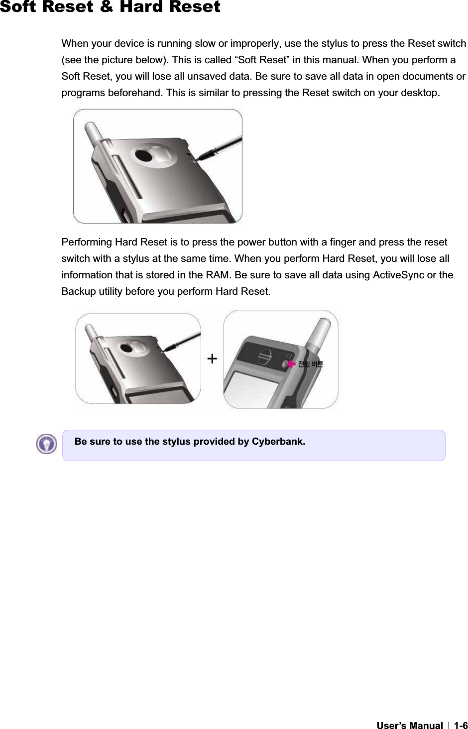 GUser’s Manual   1-6Soft Reset &amp; Hard Reset GWhen your device is running slow or improperly, use the stylus to press the Reset switch (see the picture below). This is called “Soft Reset” in this manual. When you perform a Soft Reset, you will lose all unsaved data. Be sure to save all data in open documents or programs beforehand. This is similar to pressing the Reset switch on your desktop. Performing Hard Reset is to press the power button with a finger and press the reset switch with a stylus at the same time. When you perform Hard Reset, you will lose all information that is stored in the RAM. Be sure to save all data using ActiveSync or the Backup utility before you perform Hard Reset. Be sure to use the stylus provided by Cyberbank.