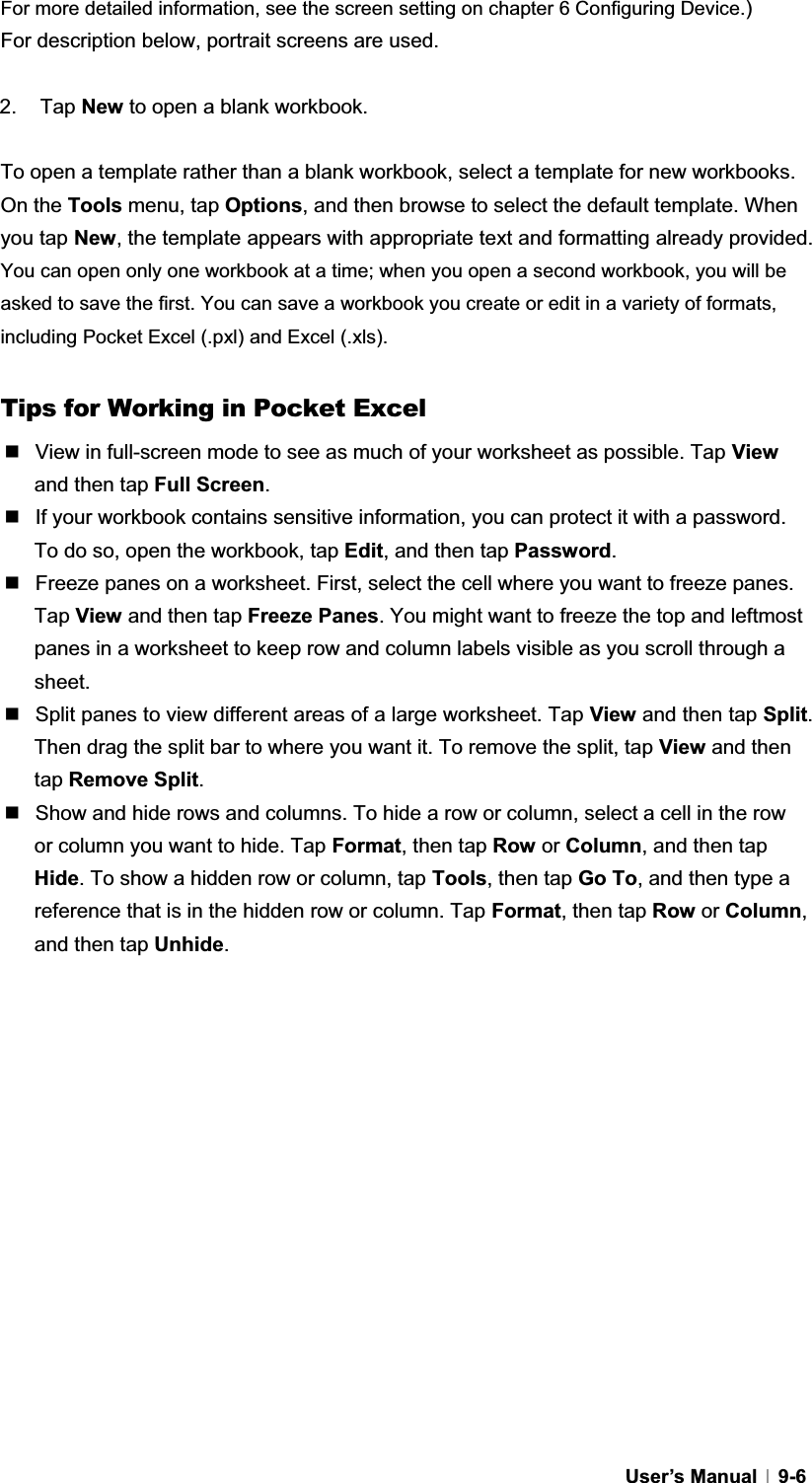 GUser’s Manual   9-6For more detailed information, see the screen setting on chapter 6 Configuring Device.)For description below, portrait screens are used. 2. Tap New to open a blank workbook. To open a template rather than a blank workbook, select a template for new workbooks. On the Tools menu, tap Options, and then browse to select the default template. When you tap New, the template appears with appropriate text and formatting already provided. You can open only one workbook at a time; when you open a second workbook, you will be asked to save the first. You can save a workbook you create or edit in a variety of formats, including Pocket Excel (.pxl) and Excel (.xls). Tips for Working in Pocket Excel   View in full-screen mode to see as much of your worksheet as possible. Tap View and then tap Full Screen.  If your workbook contains sensitive information, you can protect it with a password. To do so, open the workbook, tap Edit, and then tap Password.  Freeze panes on a worksheet. First, select the cell where you want to freeze panes. Tap View and then tap Freeze Panes. You might want to freeze the top and leftmost panes in a worksheet to keep row and column labels visible as you scroll through a sheet.   Split panes to view different areas of a large worksheet. Tap View and then tap Split.Then drag the split bar to where you want it. To remove the split, tap View and then tap Remove Split.  Show and hide rows and columns. To hide a row or column, select a cell in the row or column you want to hide. Tap Format, then tap Row or Column, and then tap Hide. To show a hidden row or column, tap Tools, then tap Go To, and then type a reference that is in the hidden row or column. Tap Format, then tap Row or Column,and then tap Unhide.