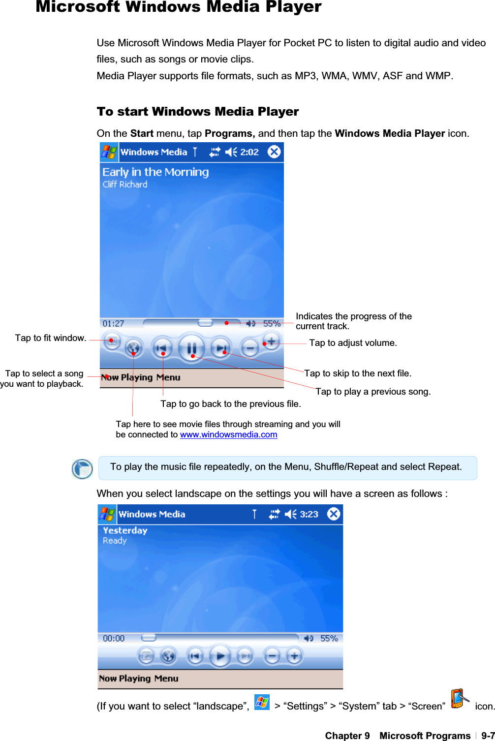 GChapter 9  Microsoft Programs  9-7Microsoft Windows Media Player Use Microsoft Windows Media Player for Pocket PC to listen to digital audio and video files, such as songs or movie clips.   Media Player supports file formats, such as MP3, WMA, WMV, ASF and WMP. To start Windows Media Player On the Start menu, tap Programs, and then tap the Windows Media Player icon.When you select landscape on the settings you will have a screen as follows :   (If you want to select “landscape”,    &gt; “Settings” &gt; “System” tab &gt; “Screen”   icon. Indicates the progress of the current track.Tap to go back to the previous file.Tap to playa previous song.Tap to skip to the next file.Tap to fit window.Tap to select a song you want to playback.To play the music file repeatedly, on the Menu, Shuffle/Repeat and select Repeat. Tap to adjust volume.Tap here to see movie files through streaming and you will be connected to www.windowsmedia.com