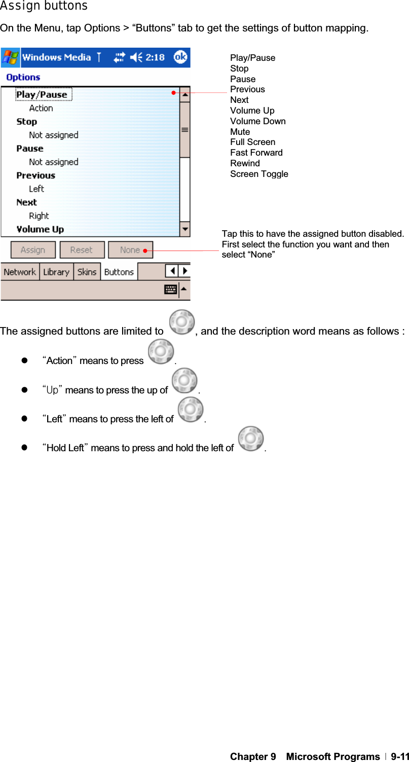 GChapter 9  Microsoft Programs  9-11Assign buttons On the Menu, tap Options &gt; “Buttons” tab to get the settings of button mapping. The assigned buttons are limited to  , and the description word means as follows :   zˈActionˉ means to press Uzˈ|ˉ means to press the up ofG UzˈLeftˉ means to press the left of UGzˈHold Leftˉ means to press and hold the left of UGPlay/Pause StopPausePrevious Next Volume Up Volume Down MuteFull Screen Fast Forward Rewind Screen ToggleTap this to have the assigned button disabled. First select the function you want and then select “None” 