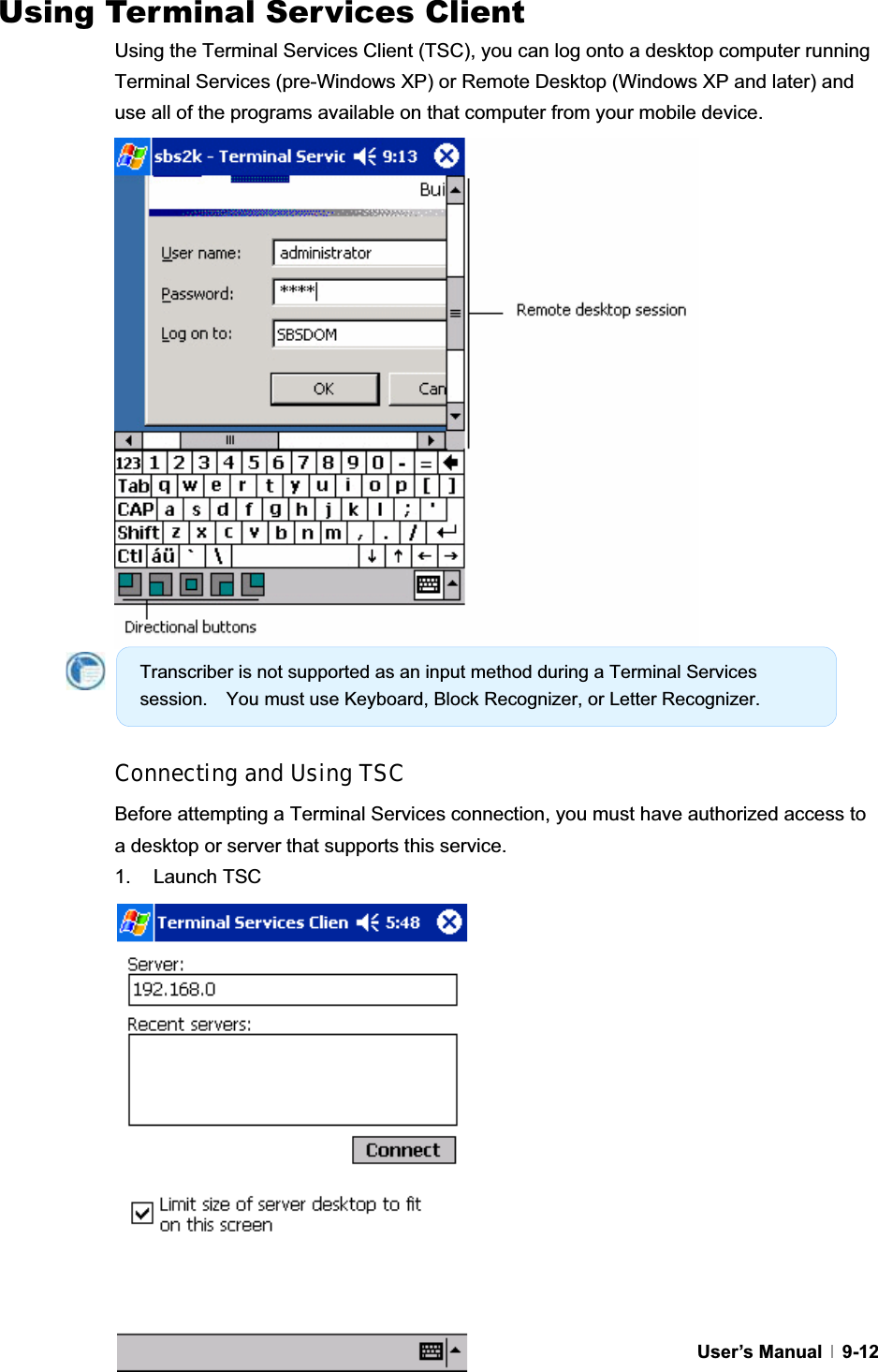 GUser’s Manual   9-12Using Terminal Services Client Using the Terminal Services Client (TSC), you can log onto a desktop computer running Terminal Services (pre-Windows XP) or Remote Desktop (Windows XP and later) and use all of the programs available on that computer from your mobile device. Connecting and Using TSC Before attempting a Terminal Services connection, you must have authorized access to a desktop or server that supports this service. 1. Launch TSC Transcriber is not supported as an input method during a Terminal Services session.    You must use Keyboard, Block Recognizer, or Letter Recognizer. 