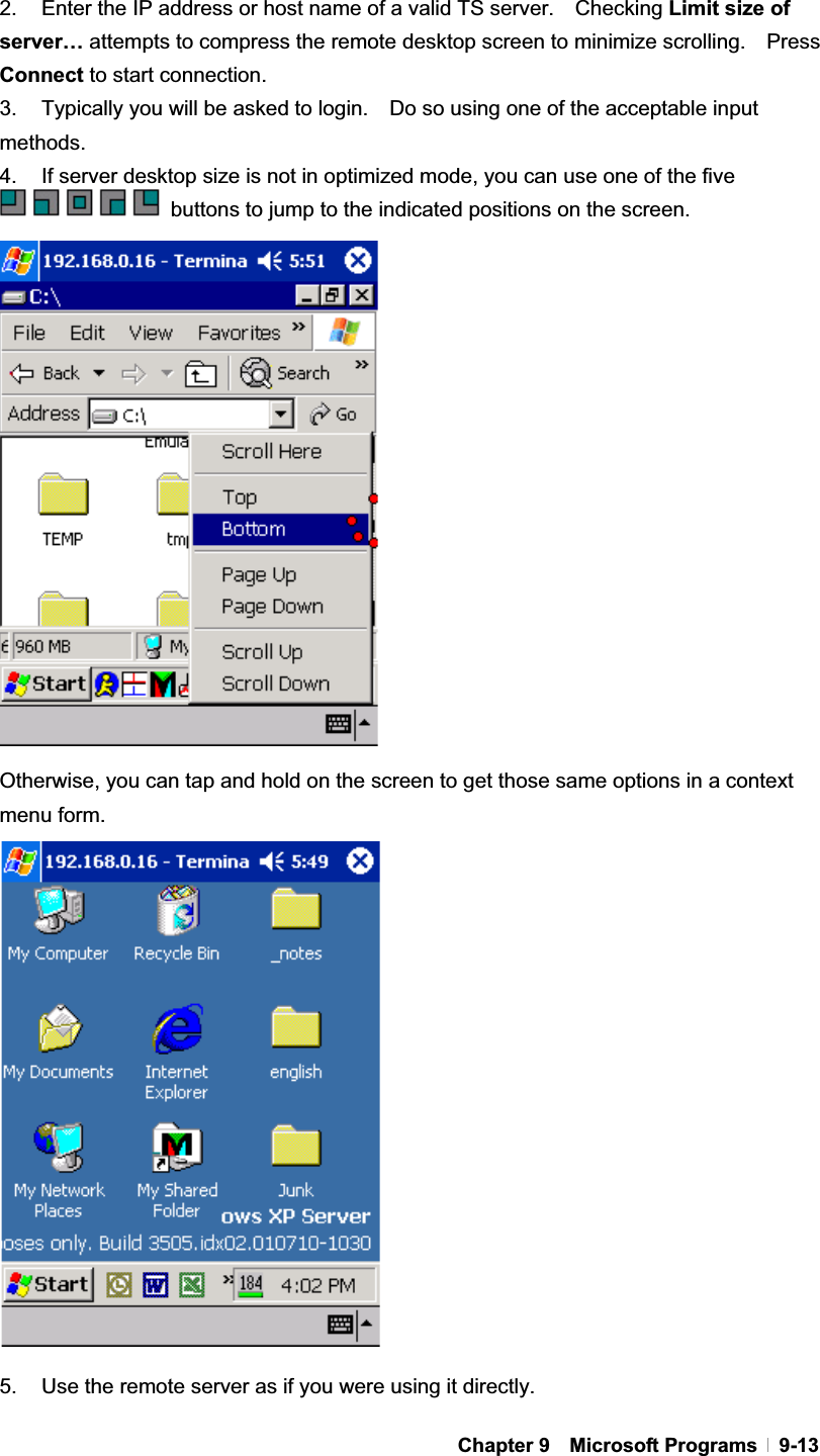 GChapter 9  Microsoft Programs  9-132.  Enter the IP address or host name of a valid TS server.    Checking Limit size of server… attempts to compress the remote desktop screen to minimize scrolling.    Press Connect to start connection. 3.  Typically you will be asked to login.    Do so using one of the acceptable input methods. 4.    If server desktop size is not in optimized mode, you can use one of the five   buttons to jump to the indicated positions on the screen. Otherwise, you can tap and hold on the screen to get those same options in a context menu form. 5.  Use the remote server as if you were using it directly. 