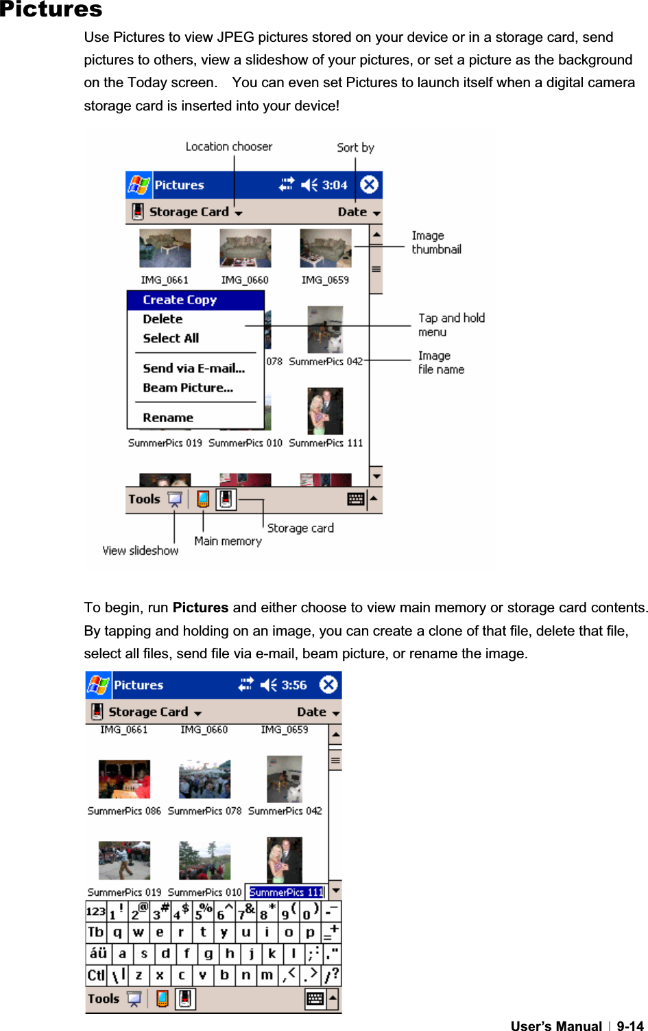 GUser’s Manual   9-14Pictures Use Pictures to view JPEG pictures stored on your device or in a storage card, send pictures to others, view a slideshow of your pictures, or set a picture as the background on the Today screen.    You can even set Pictures to launch itself when a digital camera storage card is inserted into your device! To begin, run Pictures and either choose to view main memory or storage card contents.   By tapping and holding on an image, you can create a clone of that file, delete that file, select all files, send file via e-mail, beam picture, or rename the image. 