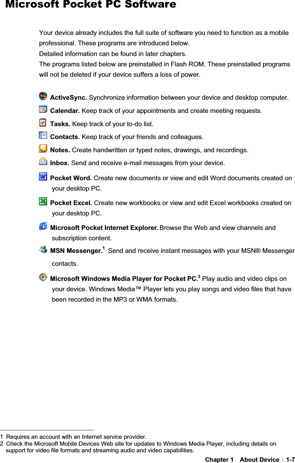 G G GChapter 1  About Device  1-7  Microsoft Pocket PC Software Your device already includes the full suite of software you need to function as a mobile professional. These programs are introduced below. Detailed information can be found in later chapters. The programs listed below are preinstalled in Flash ROM. These preinstalled programs will not be deleted if your device suffers a loss of power. ActiveSync. Synchronize information between your device and desktop computer.  Calendar. Keep track of your appointments and create meeting requests.  Tasks. Keep track of your to-do list.  Contacts. Keep track of your friends and colleagues.  Notes. Create handwritten or typed notes, drawings, and recordings.  Inbox. Send and receive e-mail messages from your device.  Pocket Word. Create new documents or view and edit Word documents created on your desktop PC.  Pocket Excel. Create new workbooks or view and edit Excel workbooks created on your desktop PC.   Microsoft Pocket Internet Explorer. Browse the Web and view channels and subscription content.  MSN Messenger.1Send and receive instant messages with your MSN® Messenger contacts.   Microsoft Windows Media Player for Pocket PC.2Play audio and video clips on your device. Windows Media™ Player lets you play songs and video files that have been recorded in the MP3 or WMA formats. GGGGGGGGGGGGGGGGGGGGGGGGGGGGGGGGGGGGGGGGGGGG1  Requires an account with an Internet service provider. 2  Check the Microsoft Mobile Devices Web site for updates to Windows Media Player, including details on support for video file formats and streaming audio and video capabilities.#