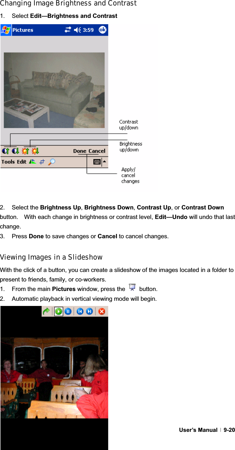 GUser’s Manual   9-20Changing Image Brightness and Contrast 1. Select Edit—Brightness and Contrast2. Select the Brightness Up,Brightness Down,Contrast Up, or Contrast Downbutton.    With each change in brightness or contrast level, Edit—Undo will undo that last change. 3. Press Done to save changes or Cancel to cancel changes. Viewing Images in a Slideshow With the click of a button, you can create a slideshow of the images located in a folder to present to friends, family, or co-workers. 1.  From the main Pictures window, press the   button. 2.  Automatic playback in vertical viewing mode will begin. 
