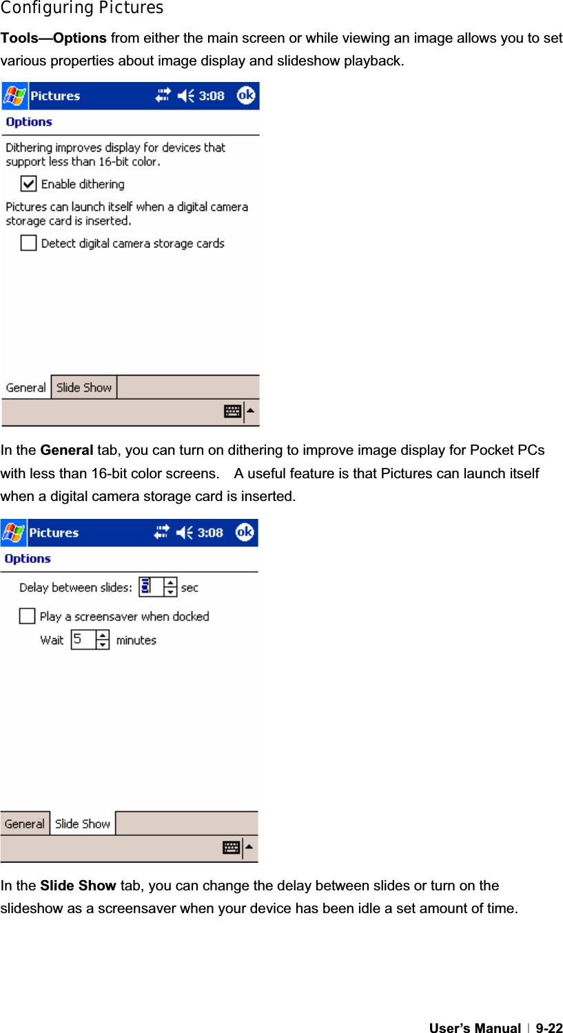 GUser’s Manual   9-22Configuring Pictures Tools—Options from either the main screen or while viewing an image allows you to set various properties about image display and slideshow playback. In the General tab, you can turn on dithering to improve image display for Pocket PCs with less than 16-bit color screens.    A useful feature is that Pictures can launch itself when a digital camera storage card is inserted. In the Slide Show tab, you can change the delay between slides or turn on the slideshow as a screensaver when your device has been idle a set amount of time. 