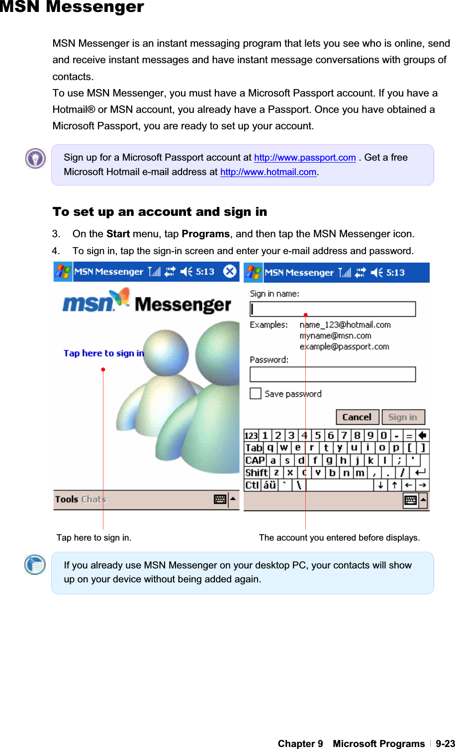 GChapter 9  Microsoft Programs  9-23 MSN Messenger MSN Messenger is an instant messaging program that lets you see who is online, send and receive instant messages and have instant message conversations with groups of contacts. To use MSN Messenger, you must have a Microsoft Passport account. If you have a Hotmail® or MSN account, you already have a Passport. Once you have obtained a Microsoft Passport, you are ready to set up your account. To set up an account and sign in 3. On the Start menu, tap Programs, and then tap the MSN Messenger icon. 4.  To sign in, tap the sign-in screen and enter your e-mail address and password.   Tap here to sign in.  The account you entered before displays. Sign up for a Microsoft Passport account at http://www.passport.com . Get a free Microsoft Hotmail e-mail address at http://www.hotmail.com.If you already use MSN Messenger on your desktop PC, your contacts will show up on your device without being added again. 