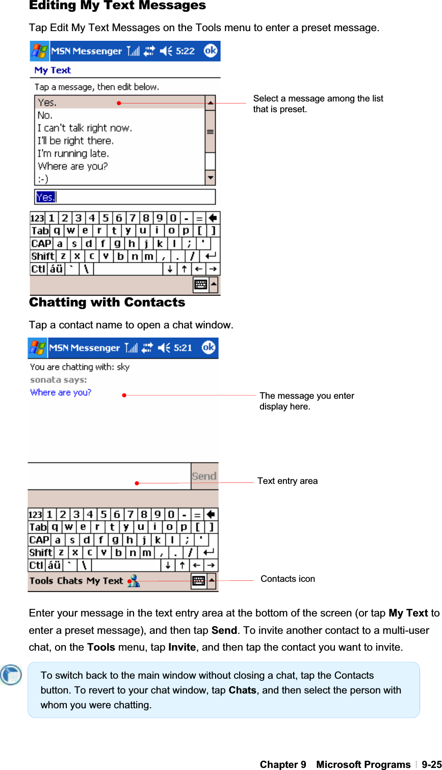 GChapter 9  Microsoft Programs  9-25Editing My Text Messages Tap Edit My Text Messages on the Tools menu to enter a preset message. Chatting with Contacts Tap a contact name to open a chat window. Enter your message in the text entry area at the bottom of the screen (or tap My Text toenter a preset message), and then tap Send. To invite another contact to a multi-user chat, on the Tools menu, tap Invite, and then tap the contact you want to invite. Contacts icon The message you enter display here. Text entry area To switch back to the main window without closing a chat, tap the Contacts button. To revert to your chat window, tap Chats, and then select the person with whom you were chatting. Select a message among the list that is preset. 