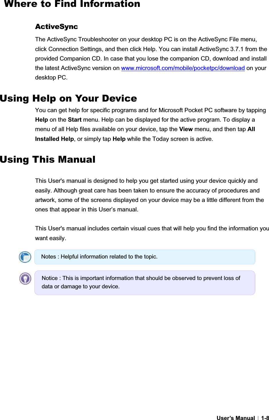 GUser’s Manual   1-8  Where to Find Information GActiveSyncThe ActiveSync Troubleshooter on your desktop PC is on the ActiveSync File menu, click Connection Settings, and then click Help. You can install ActiveSync 3.7.1 from the provided Companion CD. In case that you lose the companion CD, download and install the latest ActiveSync version on www.microsoft.com/mobile/pocketpc/download on your desktop PC.   Using Help on Your Device You can get help for specific programs and for Microsoft Pocket PC software by tapping Help on the Start menu. Help can be displayed for the active program. To display a menu of all Help files available on your device, tap the View menu, and then tap AllInstalled Help, or simply tap Help while the Today screen is active. GUsing This Manual GThis User&apos;s manual is designed to help you get started using your device quickly and easily. Although great care has been taken to ensure the accuracy of procedures and artwork, some of the screens displayed on your device may be a little different from the ones that appear in this User’s manual.   This User&apos;s manual includes certain visual cues that will help you find the information you want easily. Notes : Helpful information related to the topic. Notice : This is important information that should be observed to prevent loss of data or damage to your device. 