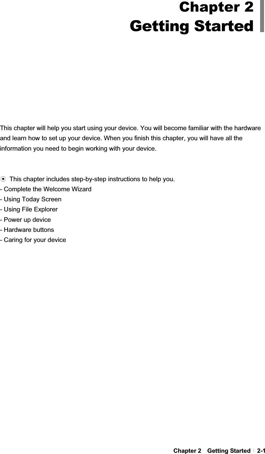 GChapter 2  Getting Started  2-1This chapter will help you start using your device. You will become familiar with the hardware and learn how to set up your device. When you finish this chapter, you will have all the information you need to begin working with your device. ඝ  This chapter includes step-by-step instructions to help you.   - Complete the Welcome Wizard - Using Today Screen - Using File Explorer - Power up device - Hardware buttons - Caring for your device Chapter 2Getting Started