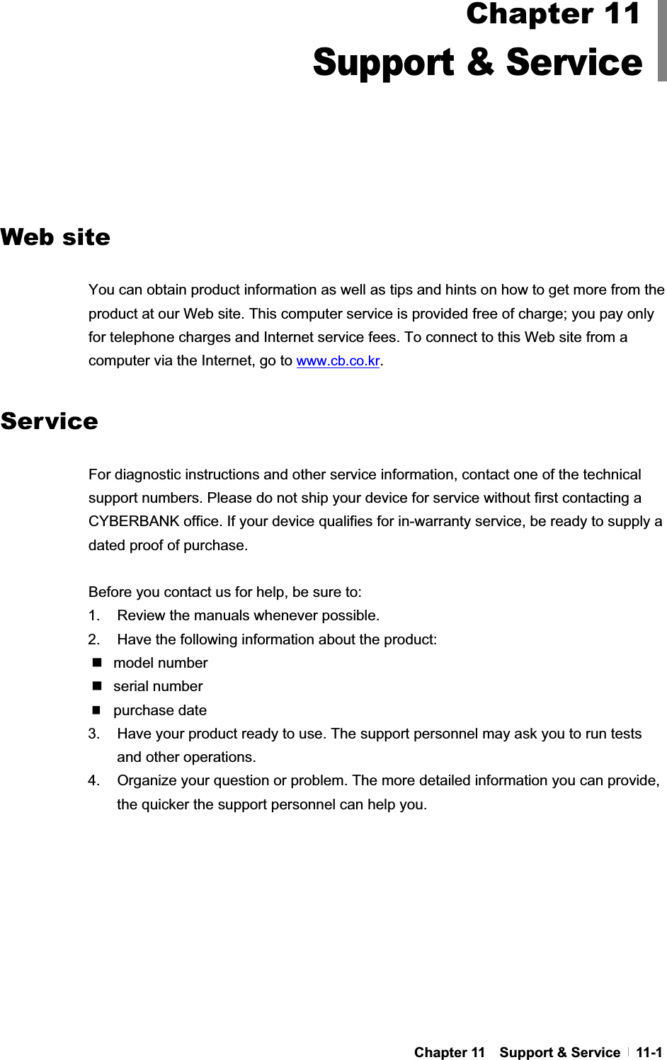 GChapter 11    Support &amp; Service   11-1GGGGGGGGGGWeb site You can obtain product information as well as tips and hints on how to get more from the product at our Web site. This computer service is provided free of charge; you pay only for telephone charges and Internet service fees. To connect to this Web site from a computer via the Internet, go to www.cb.co.kr.Service For diagnostic instructions and other service information, contact one of the technical support numbers. Please do not ship your device for service without first contacting a CYBERBANK office. If your device qualifies for in-warranty service, be ready to supply a dated proof of purchase.   Before you contact us for help, be sure to: 1.  Review the manuals whenever possible. 2.  Have the following information about the product:  model number  serial number purchase date3.  Have your product ready to use. The support personnel may ask you to run tests and other operations. 4.  Organize your question or problem. The more detailed information you can provide, the quicker the support personnel can help you. Chapter 11Support &amp; Service