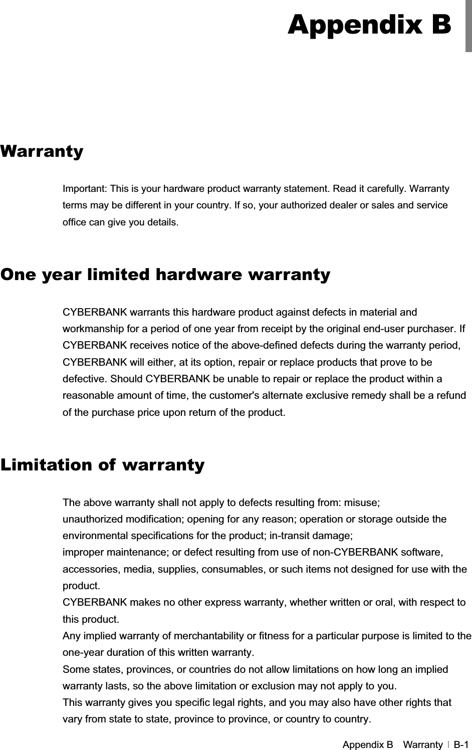 GAppendix B    Warranty   B-1GGGGGGGGGWarranty GImportant: This is your hardware product warranty statement. Read it carefully. Warranty terms may be different in your country. If so, your authorized dealer or sales and service office can give you details. One year limited hardware warranty CYBERBANK warrants this hardware product against defects in material and workmanship for a period of one year from receipt by the original end-user purchaser. If CYBERBANK receives notice of the above-defined defects during the warranty period, CYBERBANK will either, at its option, repair or replace products that prove to be defective. Should CYBERBANK be unable to repair or replace the product within a reasonable amount of time, the customer&apos;s alternate exclusive remedy shall be a refund of the purchase price upon return of the product. Limitation of warranty The above warranty shall not apply to defects resulting from: misuse; unauthorized modification; opening for any reason; operation or storage outside the environmental specifications for the product; in-transit damage; improper maintenance; or defect resulting from use of non-CYBERBANK software, accessories, media, supplies, consumables, or such items not designed for use with the product. CYBERBANK makes no other express warranty, whether written or oral, with respect to this product. Any implied warranty of merchantability or fitness for a particular purpose is limited to the one-year duration of this written warranty. Some states, provinces, or countries do not allow limitations on how long an implied warranty lasts, so the above limitation or exclusion may not apply to you. This warranty gives you specific legal rights, and you may also have other rights that vary from state to state, province to province, or country to country.   Appendix B