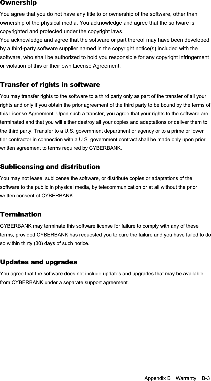 GAppendix B    Warranty   B-3OwnershipYou agree that you do not have any title to or ownership of the software, other than ownership of the physical media. You acknowledge and agree that the software is copyrighted and protected under the copyright laws. You acknowledge and agree that the software or part thereof may have been developed by a third-party software supplier named in the copyright notice(s) included with the software, who shall be authorized to hold you responsible for any copyright infringement or violation of this or their own License Agreement. Transfer of rights in software You may transfer rights to the software to a third party only as part of the transfer of all your rights and only if you obtain the prior agreement of the third party to be bound by the terms of this License Agreement. Upon such a transfer, you agree that your rights to the software are terminated and that you will either destroy all your copies and adaptations or deliver them to the third party. Transfer to a U.S. government department or agency or to a prime or lower tier contractor in connection with a U.S. government contract shall be made only upon prior written agreement to terms required by CYBERBANK. Sublicensing and distribution You may not lease, sublicense the software, or distribute copies or adaptations of the software to the public in physical media, by telecommunication or at all without the prior written consent of CYBERBANK. Termination CYBERBANK may terminate this software license for failure to comply with any of these terms, provided CYBERBANK has requested you to cure the failure and you have failed to do so within thirty (30) days of such notice. Updates and upgrades You agree that the software does not include updates and upgrades that may be available from CYBERBANK under a separate support agreement. G