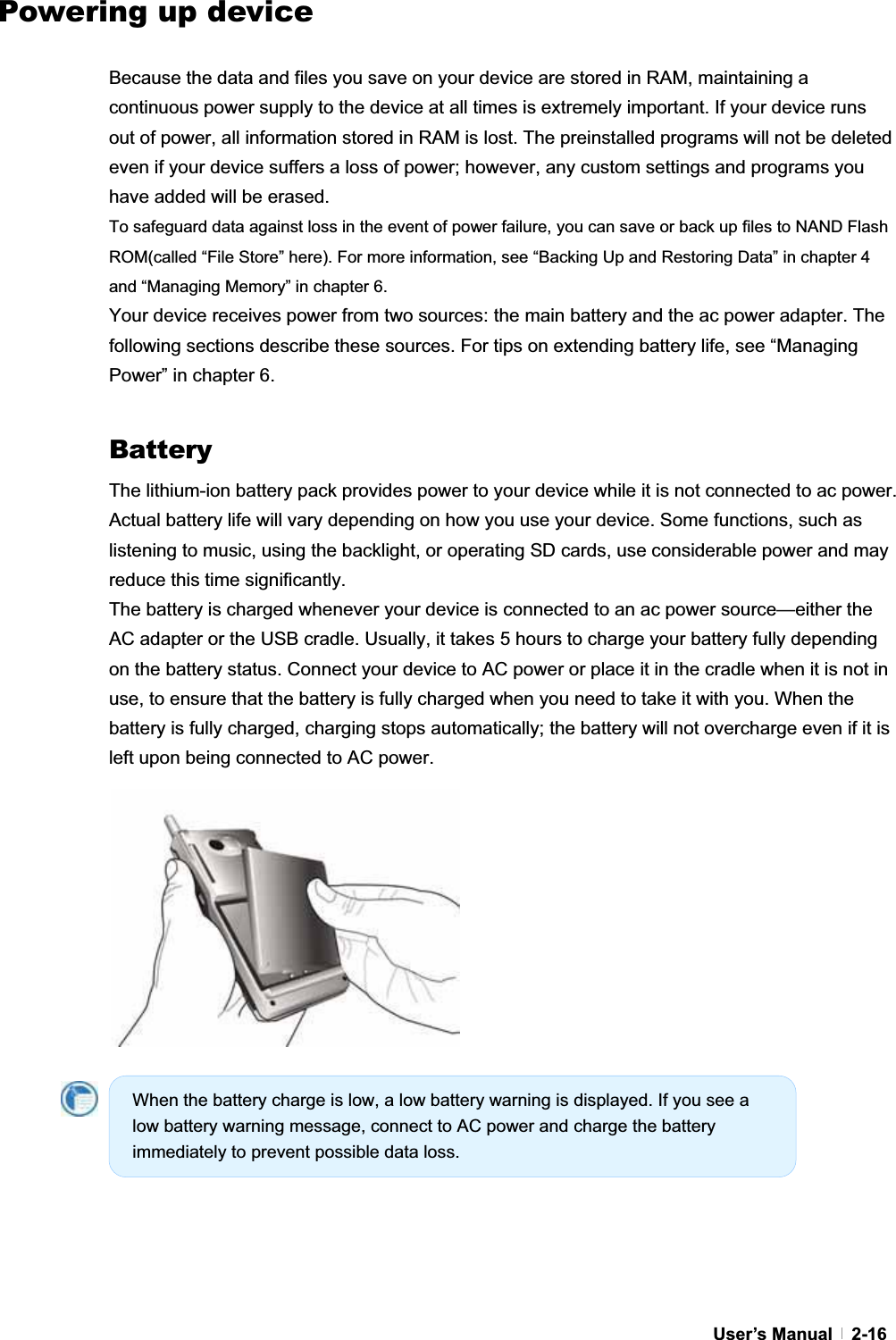 GUser’s Manual   2-16Powering up device GBecause the data and files you save on your device are stored in RAM, maintaining a continuous power supply to the device at all times is extremely important. If your device runs out of power, all information stored in RAM is lost. The preinstalled programs will not be deleted even if your device suffers a loss of power; however, any custom settings and programs you have added will be erased. To safeguard data against loss in the event of power failure, you can save or back up files to NAND Flash ROM(called “File Store” here). For more information, see “Backing Up and Restoring Data” in chapter 4 and “Managing Memory” in chapter 6. Your device receives power from two sources: the main battery and the ac power adapter. The following sections describe these sources. For tips on extending battery life, see “Managing Power” in chapter 6. BatteryThe lithium-ion battery pack provides power to your device while it is not connected to ac power. Actual battery life will vary depending on how you use your device. Some functions, such as listening to music, using the backlight, or operating SD cards, use considerable power and may reduce this time significantly. The battery is charged whenever your device is connected to an ac power source—either the AC adapter or the USB cradle. Usually, it takes 5 hours to charge your battery fully depending on the battery status. Connect your device to AC power or place it in the cradle when it is not in use, to ensure that the battery is fully charged when you need to take it with you. When the battery is fully charged, charging stops automatically; the battery will not overcharge even if it is left upon being connected to AC power. GGWhen the battery charge is low, a low battery warning is displayed. If you see a low battery warning message, connect to AC power and charge the battery immediately to prevent possible data loss. 