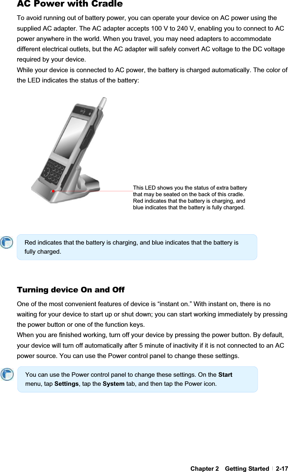 GChapter 2  Getting Started  2-17AC Power with Cradle To avoid running out of battery power, you can operate your device on AC power using the supplied AC adapter. The AC adapter accepts 100 V to 240 V, enabling you to connect to AC power anywhere in the world. When you travel, you may need adapters to accommodate different electrical outlets, but the AC adapter will safely convert AC voltage to the DC voltage required by your device. While your device is connected to AC power, the battery is charged automatically. The color of the LED indicates the status of the battery:   GGGGGTurning device On and Off One of the most convenient features of device is “instant on.” With instant on, there is no waiting for your device to start up or shut down; you can start working immediately by pressing the power button or one of the function keys. When you are finished working, turn off your device by pressing the power button. By default, your device will turn off automatically after 5 minute of inactivity if it is not connected to an AC power source. You can use the Power control panel to change these settings. Red indicates that the battery is charging, and blue indicates that the battery is fully charged. You can use the Power control panel to change these settings. On the Startmenu, tap Settings, tap the System tab, and then tap the Power icon. This LED shows you the status of extra battery that may be seated on the back of this cradle. Red indicates that the battery is charging, and blue indicates that the battery is fully charged. 