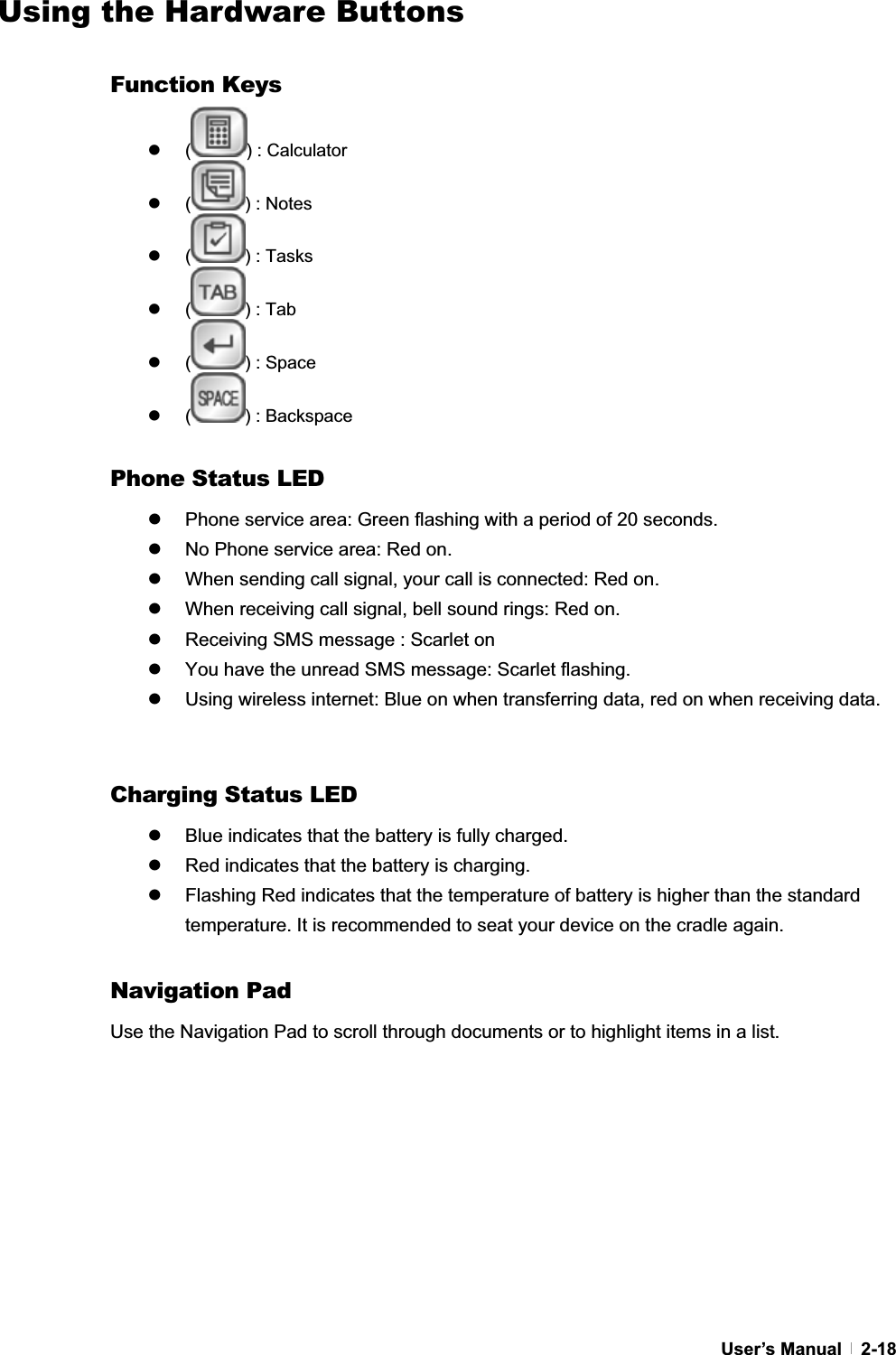 GUser’s Manual   2-18Using the Hardware Buttons Function Keys z ( ) : Calculator z ( ) : Notes z ( ) : Tasks z ( ) : Tab z ( ) : Space z ( ) : Backspace Phone Status LED z  Phone service area: Green flashing with a period of 20 seconds. z  No Phone service area: Red on. z  When sending call signal, your call is connected: Red on. z  When receiving call signal, bell sound rings: Red on. z  Receiving SMS message : Scarlet on z  You have the unread SMS message: Scarlet flashing. z  Using wireless internet: Blue on when transferring data, red on when receiving data. Charging Status LED z  Blue indicates that the battery is fully charged. z  Red indicates that the battery is charging. z  Flashing Red indicates that the temperature of battery is higher than the standard temperature. It is recommended to seat your device on the cradle again. Navigation Pad Use the Navigation Pad to scroll through documents or to highlight items in a list. 