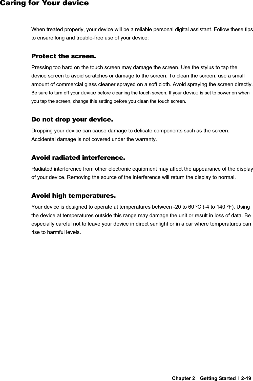 GChapter 2  Getting Started  2-19Caring for Your deviceGGWhen treated properly, your device will be a reliable personal digital assistant. Follow these tips to ensure long and trouble-free use of your device: GProtect the screen. Pressing too hard on the touch screen may damage the screen. Use the stylus to tap the device screen to avoid scratches or damage to the screen. To clean the screen, use a small amount of commercial glass cleaner sprayed on a soft cloth. Avoid spraying the screen directly. Be sure to turn off your device before cleaning the touch screen. If your device is set to power on when you tap the screen, change this setting before you clean the touch screen.GDo not drop your device. Dropping your device can cause damage to delicate components such as the screen. Accidental damage is not covered under the warranty. GAvoid radiated interference. Radiated interference from other electronic equipment may affect the appearance of the display of your device. Removing the source of the interference will return the display to normal. Avoid high temperatures. Your device is designed to operate at temperatures between -20 to 60 ºC (-4 to 140 ºF). Using the device at temperatures outside this range may damage the unit or result in loss of data. Be especially careful not to leave your device in direct sunlight or in a car where temperatures can rise to harmful levels. GG