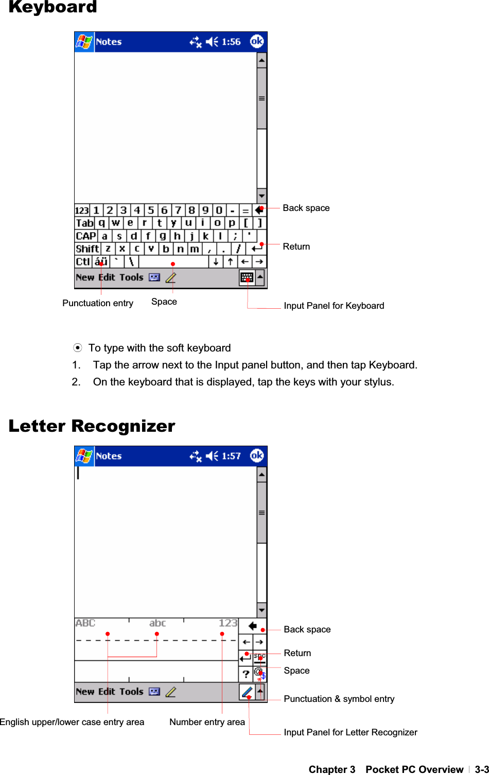 GChapter 3  Pocket PC Overview  3-3KeyboardGGGGGGGGGGGGGGGGGGGGGGGඝ  To type with the soft keyboard 1.  Tap the arrow next to the Input panel button, and then tap Keyboard. 2.  On the keyboard that is displayed, tap the keys with your stylus. GLetter RecognizerGGGGGGGGGGGGGGGGGGGGGGGBack space ReturnSpace Input Panel for Keyboard Back space ReturnSpacePunctuation &amp; symbol entry Number entry areaEnglish upper/lower case entry area Input Panel for Letter Recognizer Punctuation entry 