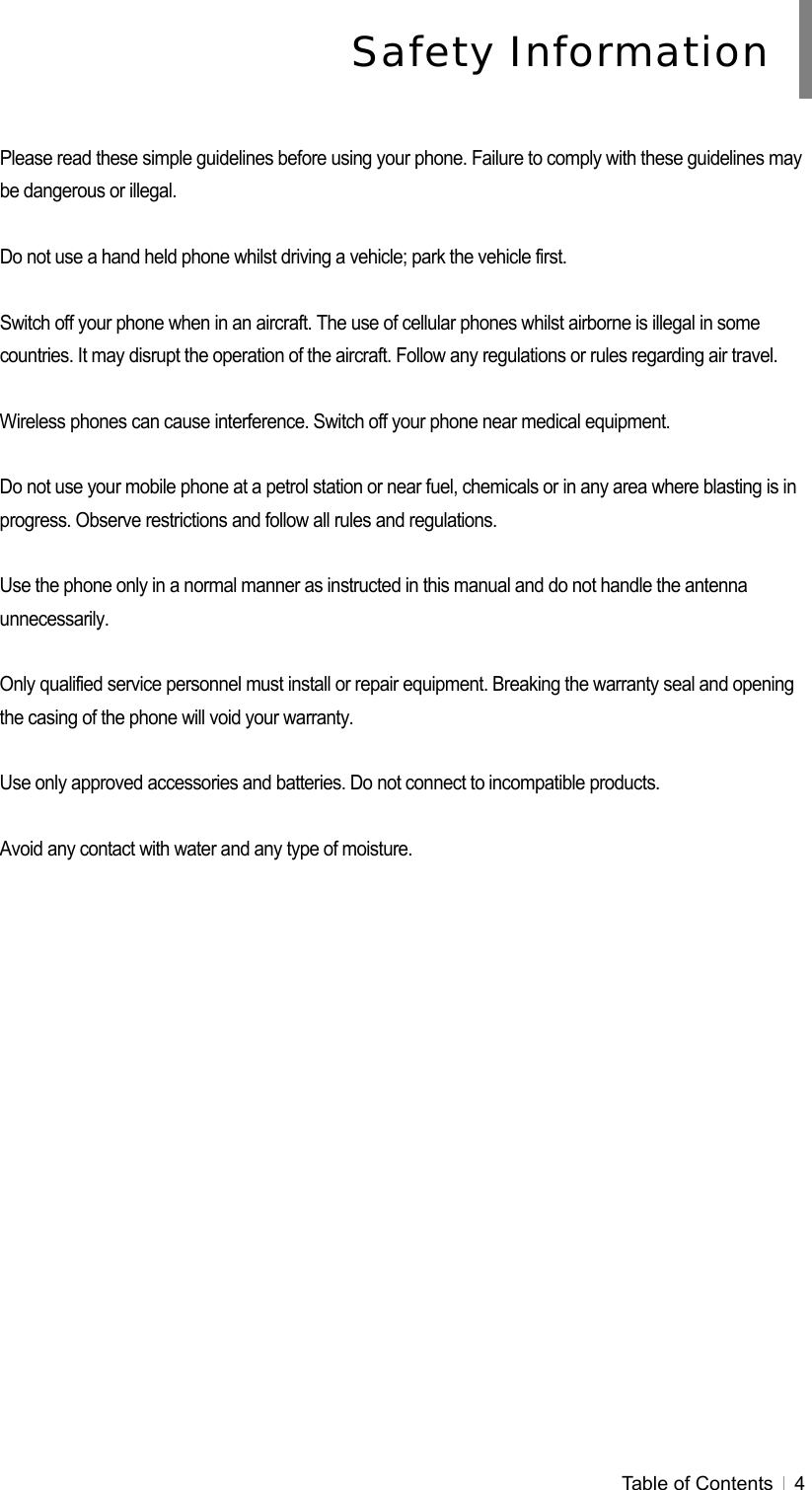  Table of Contents   4   Please read these simple guidelines before using your phone. Failure to comply with these guidelines may be dangerous or illegal.  Do not use a hand held phone whilst driving a vehicle; park the vehicle first.  Switch off your phone when in an aircraft. The use of cellular phones whilst airborne is illegal in some countries. It may disrupt the operation of the aircraft. Follow any regulations or rules regarding air travel.  Wireless phones can cause interference. Switch off your phone near medical equipment.  Do not use your mobile phone at a petrol station or near fuel, chemicals or in any area where blasting is in progress. Observe restrictions and follow all rules and regulations.  Use the phone only in a normal manner as instructed in this manual and do not handle the antenna unnecessarily.  Only qualified service personnel must install or repair equipment. Breaking the warranty seal and opening the casing of the phone will void your warranty.  Use only approved accessories and batteries. Do not connect to incompatible products.  Avoid any contact with water and any type of moisture. Safety Information