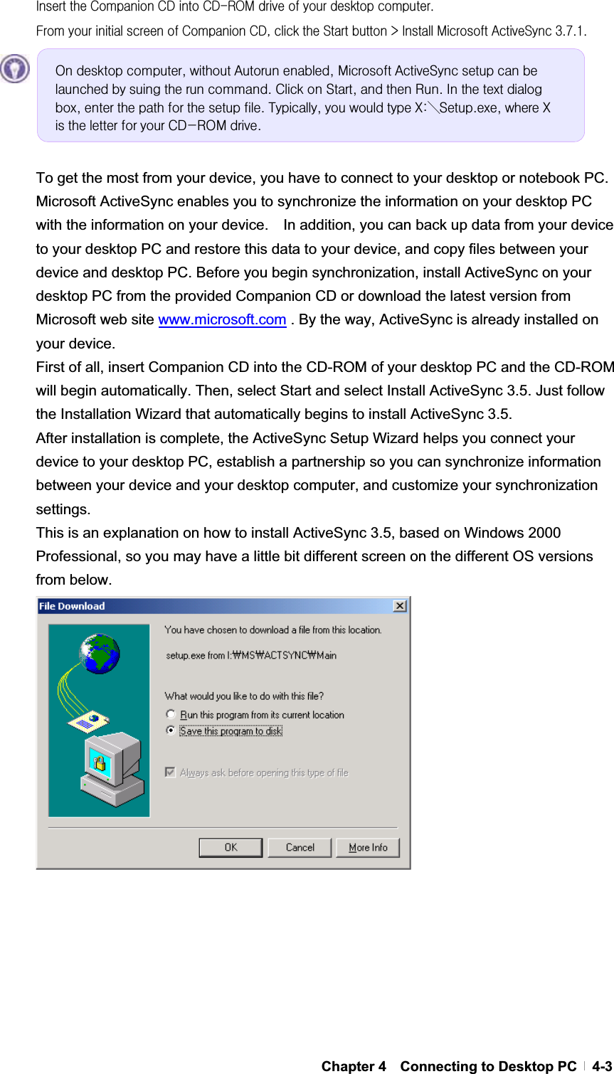 GChapter 4  Connecting to Desktop PC  4-3pGGjGjkGGjkTyvtGGGGGUG GmGGGGGjGjkSGGGzGGeGpGtGhzGZU^UXUGGGGGGTo get the most from your device, you have to connect to your desktop or notebook PC. Microsoft ActiveSync enables you to synchronize the information on your desktop PC with the information on your device.    In addition, you can back up data from your device to your desktop PC and restore this data to your device, and copy files between your device and desktop PC. Before you begin synchronization, install ActiveSync on your desktop PC from the provided Companion CD or download the latest version from Microsoft web site www.microsoft.com . By the way, ActiveSync is already installed on your device. First of all, insert Companion CD into the CD-ROM of your desktop PC and the CD-ROM will begin automatically. Then, select Start and select Install ActiveSync 3.5. Just follow the Installation Wizard that automatically begins to install ActiveSync 3.5. After installation is complete, the ActiveSync Setup Wizard helps you connect your device to your desktop PC, establish a partnership so you can synchronize information between your device and your desktop computer, and customize your synchronization settings.  This is an explanation on how to install ActiveSync 3.5, based on Windows 2000 Professional, so you may have a little bit different screen on the different OS versions from below. Rq#ghvnwrs#frpsxwhu/#zlwkrxw#Dxwruxq#hqdeohg/#Plfurvriw#DfwlyhV|qf#vhwxs#fdq#eh#odxqfkhg#e|#vxlqj#wkh#uxq#frppdqg1#Folfn#rq#Vwduw/#dqg#wkhq#Uxq1#Lq#wkh#wh{w#gldorj#er{/#hqwhu#wkh#sdwk#iru#wkh#vhwxs#iloh1#W|slfdoo|/#|rx#zrxog#w|sh#[=䭱Vhwxs1h{h/#zkhuh#[#lv#wkh#ohwwhu#iru#|rxu#FG0URP#gulyh1##