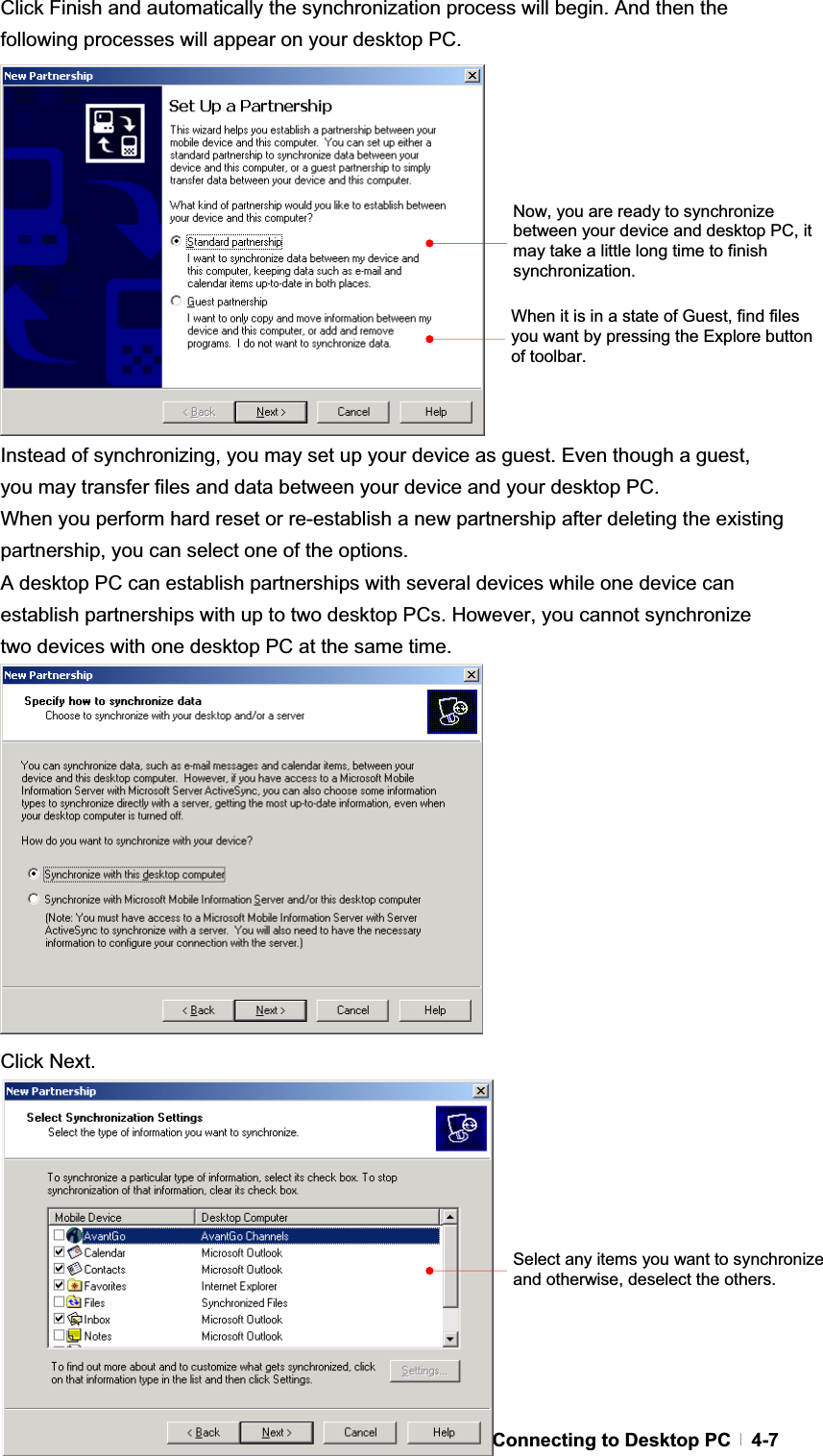 GChapter 4  Connecting to Desktop PC  4-7Click Finish and automatically the synchronization process will begin. And then the following processes will appear on your desktop PC. Instead of synchronizing, you may set up your device as guest. Even though a guest, you may transfer files and data between your device and your desktop PC. When you perform hard reset or re-establish a new partnership after deleting the existing partnership, you can select one of the options. A desktop PC can establish partnerships with several devices while one device can establish partnerships with up to two desktop PCs. However, you cannot synchronize two devices with one desktop PC at the same time. Click Next. Select any items you want to synchronize and otherwise, deselect the others. When it is in a state of Guest, find files you want by pressing the Explore button of toolbar. Now, you are ready to synchronize between your device and desktop PC, it may take a little long time to finish synchronization. 