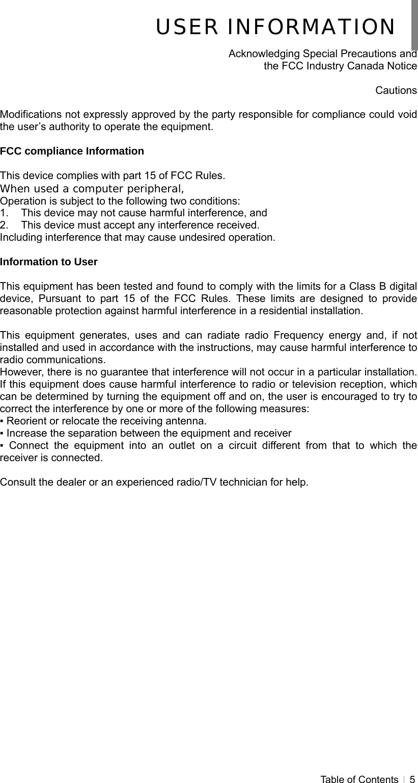  Table of Contents   5   Acknowledging Special Precautions and   the FCC Industry Canada Notice  Cautions  Modifications not expressly approved by the party responsible for compliance could void the user’s authority to operate the equipment.  FCC compliance Information  This device complies with part 15 of FCC Rules. When used a computer peripheral, Operation is subject to the following two conditions: 1.  This device may not cause harmful interference, and 2.  This device must accept any interference received. Including interference that may cause undesired operation.  Information to User  This equipment has been tested and found to comply with the limits for a Class B digital device, Pursuant to part 15 of the FCC Rules. These limits are designed to provide reasonable protection against harmful interference in a residential installation.  This equipment generates, uses and can radiate radio Frequency energy and, if not installed and used in accordance with the instructions, may cause harmful interference to radio communications. However, there is no guarantee that interference will not occur in a particular installation. If this equipment does cause harmful interference to radio or television reception, which can be determined by turning the equipment off and on, the user is encouraged to try to correct the interference by one or more of the following measures: ▪ Reorient or relocate the receiving antenna. ▪ Increase the separation between the equipment and receiver ▪ Connect the equipment into an outlet on a circuit different from that to which the receiver is connected.  Consult the dealer or an experienced radio/TV technician for help.    USER INFORMATION