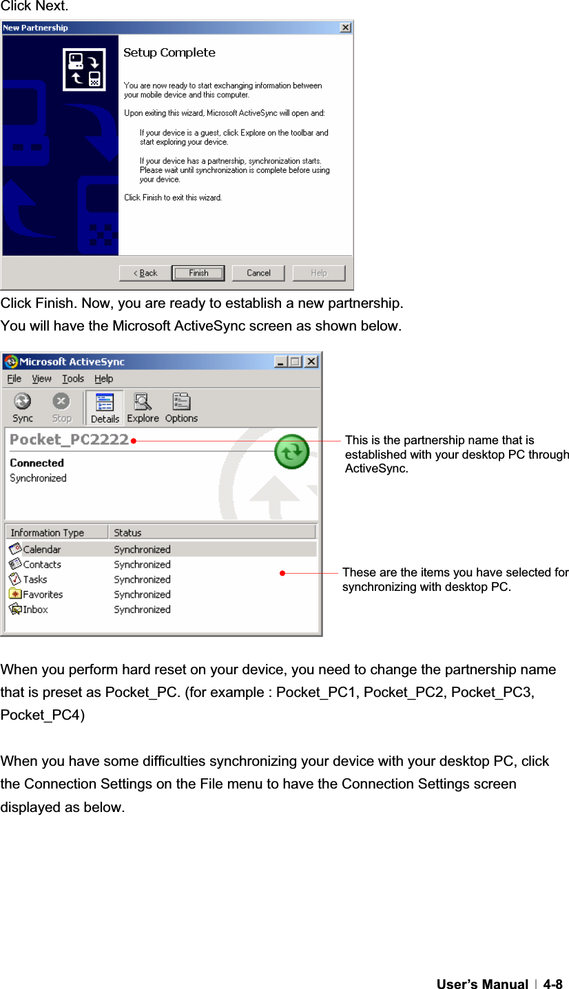 GUser’s Manual   4-8Click Next. Click Finish. Now, you are ready to establish a new partnership.   You will have the Microsoft ActiveSync screen as shown below. When you perform hard reset on your device, you need to change the partnership name that is preset as Pocket_PC. (for example : Pocket_PC1, Pocket_PC2, Pocket_PC3, Pocket_PC4)When you have some difficulties synchronizing your device with your desktop PC, click the Connection Settings on the File menu to have the Connection Settings screen displayed as below. This is the partnership name that is established with your desktop PC through ActiveSync.These are the items you have selected for synchronizing with desktop PC. 