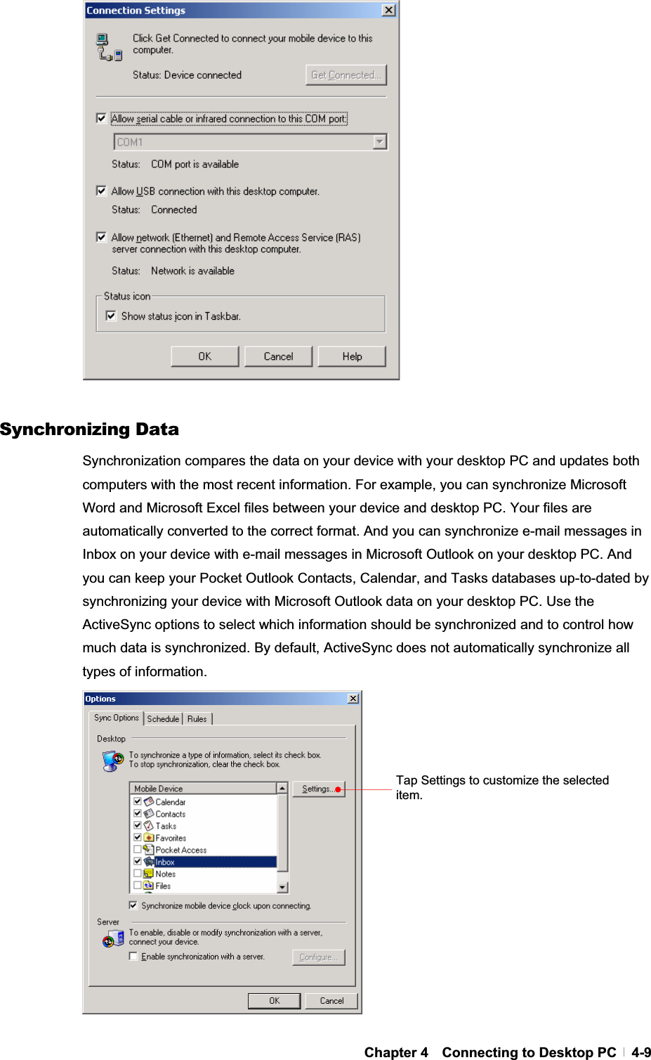 GChapter 4  Connecting to Desktop PC  4-9Synchronizing Data Synchronization compares the data on your device with your desktop PC and updates both computers with the most recent information. For example, you can synchronize Microsoft Word and Microsoft Excel files between your device and desktop PC. Your files are automatically converted to the correct format. And you can synchronize e-mail messages in Inbox on your device with e-mail messages in Microsoft Outlook on your desktop PC. And you can keep your Pocket Outlook Contacts, Calendar, and Tasks databases up-to-dated by synchronizing your device with Microsoft Outlook data on your desktop PC. Use the ActiveSync options to select which information should be synchronized and to control how much data is synchronized. By default, ActiveSync does not automatically synchronize all types of information. Tap Settings to customize the selected item.