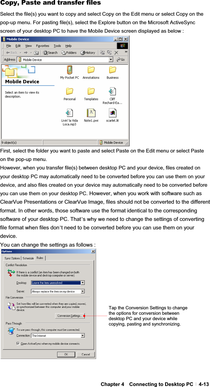 GChapter 4  Connecting to Desktop PC  4-13Copy, Paste and transfer files Select the file(s) you want to copy and select Copy on the Edit menu or select Copy on the pop-up menu. For pasting file(s), select the Explore button on the Microsoft ActiveSync screen of your desktop PC to have the Mobile Device screen displayed as below : First, select the folder you want to paste and select Paste on the Edit menu or select Paste on the pop-up menu.   However, when you transfer file(s) between desktop PC and your device, files created on your desktop PC may automatically need to be converted before you can use them on your device, and also files created on your device may automatically need to be converted before you can use them on your desktop PC. However, when you work with software such as ClearVue Presentations or ClearVue Image, files should not be converted to the different format. In other words, those software use the format identical to the corresponding software of your desktop PC. That’s why we need to change the settings of converting file format when files don’t need to be converted before you can use them on your device.  You can change the settings as follows :Tap the Conversion Settings to change the options for conversion between desktop PC and your device while copying, pasting and synchronizing.   