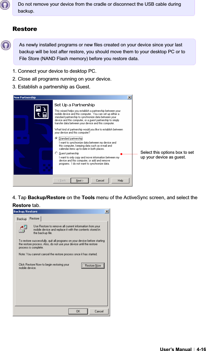 GUser’s Manual   4-16Restore 1. Connect your device to desktop PC. 2. Close all programs running on your device. 3. Establish a partnership as Guest. 4. Tap Backup/Restore on the Tools menu of the ActiveSync screen, and select the Restore tab. Do not remove your device from the cradle or disconnect the USB cable during backup.As newly installed programs or new files created on your device since your last backup will be lost after restore, you should move them to your desktop PC or to File Store (NAND Flash memory) before you restore data.   Select this options box to set up your device as guest. 