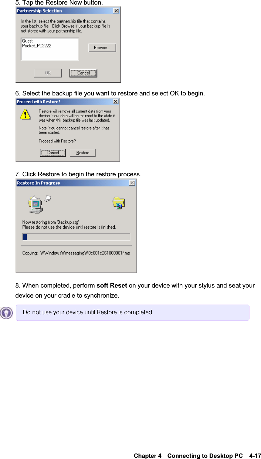 GChapter 4  Connecting to Desktop PC  4-175. Tap the Restore Now button. 6. Select the backup file you want to restore and select OK to begin. 7. Click Restore to begin the restore process. 8. When completed, perform soft Reset on your device with your stylus and seat your device on your cradle to synchronize. Gr#qrw#xvh#|rxu#ghylfh#xqwlo#Uhvwruh#lv#frpsohwhg1#