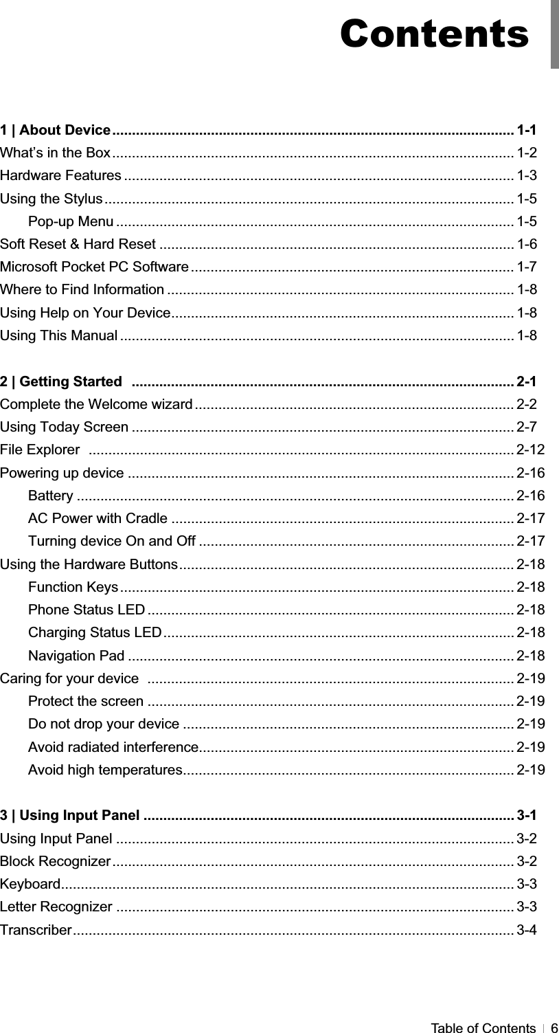 GTable of Contents  6G1 | About Device...................................................................................................... 1-1 What’s in the Box...................................................................................................... 1-2 Hardware Features ................................................................................................... 1-3 Using the Stylus........................................................................................................ 1-5Pop-up Menu ..................................................................................................... 1-5Soft Reset &amp; Hard Reset .......................................................................................... 1-6 Microsoft Pocket PC Software .................................................................................. 1-7 Where to Find Information ........................................................................................ 1-8 Using Help on Your Device....................................................................................... 1-8 Using This Manual .................................................................................................... 1-82 | Getting Started  ................................................................................................. 2-1 Complete the Welcome wizard ................................................................................. 2-2 Using Today Screen ................................................................................................. 2-7 File Explorer  ............................................................................................................ 2-12Powering up device .................................................................................................. 2-16 Battery ............................................................................................................... 2-16 AC Power with Cradle ....................................................................................... 2-17 Turning device On and Off ................................................................................ 2-17 Using the Hardware Buttons..................................................................................... 2-18 Function Keys.................................................................................................... 2-18 Phone Status LED ............................................................................................. 2-18 Charging Status LED......................................................................................... 2-18 Navigation Pad .................................................................................................. 2-18 Caring for your device  ............................................................................................. 2-19 Protect the screen ............................................................................................. 2-19Do not drop your device .................................................................................... 2-19 Avoid radiated interference................................................................................ 2-19 Avoid high temperatures.................................................................................... 2-19 3 | Using Input Panel .............................................................................................. 3-1 Using Input Panel ..................................................................................................... 3-2Block Recognizer...................................................................................................... 3-2 Keyboard................................................................................................................... 3-3 Letter Recognizer ..................................................................................................... 3-3 Transcriber................................................................................................................ 3-4 Contents