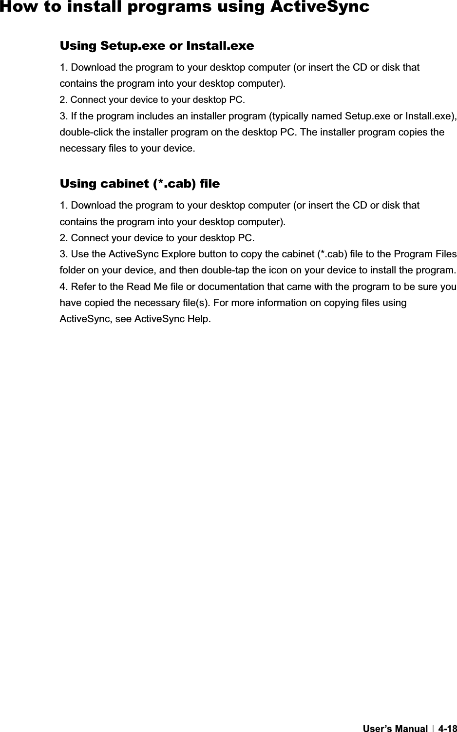 GUser’s Manual   4-18How to install programs using ActiveSync Using Setup.exe or Install.exe 1. Download the program to your desktop computer (or insert the CD or disk that contains the program into your desktop computer). 2. Connect your device to your desktop PC. 3. If the program includes an installer program (typically named Setup.exe or Install.exe), double-click the installer program on the desktop PC. The installer program copies the necessary files to your device.   Using cabinet (*.cab) file 1. Download the program to your desktop computer (or insert the CD or disk that contains the program into your desktop computer). 2. Connect your device to your desktop PC. 3. Use the ActiveSync Explore button to copy the cabinet (*.cab) file to the Program Files folder on your device, and then double-tap the icon on your device to install the program. 4. Refer to the Read Me file or documentation that came with the program to be sure you have copied the necessary file(s). For more information on copying files using ActiveSync, see ActiveSync Help. 