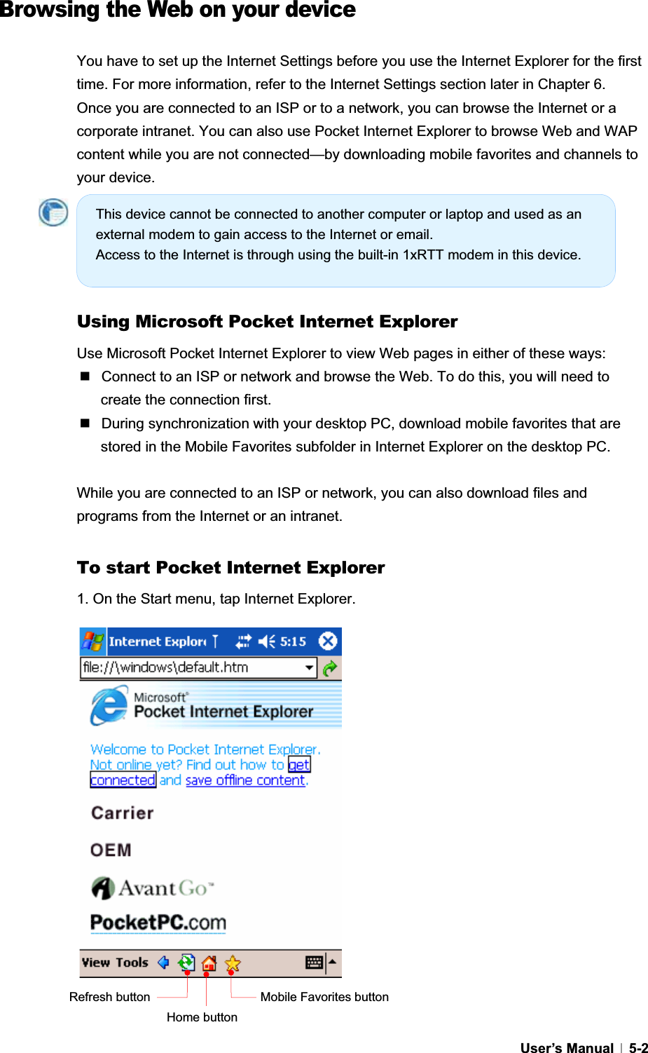 GUser’s Manual   5-2  Browsing the Web on your device You have to set up the Internet Settings before you use the Internet Explorer for the first time. For more information, refer to the Internet Settings section later in Chapter 6. Once you are connected to an ISP or to a network, you can browse the Internet or a corporate intranet. You can also use Pocket Internet Explorer to browse Web and WAP content while you are not connected—by downloading mobile favorites and channels to your device. Using Microsoft Pocket Internet Explorer Use Microsoft Pocket Internet Explorer to view Web pages in either of these ways:  Connect to an ISP or network and browse the Web. To do this, you will need to create the connection first.   During synchronization with your desktop PC, download mobile favorites that are stored in the Mobile Favorites subfolder in Internet Explorer on the desktop PC. While you are connected to an ISP or network, you can also download files and programs from the Internet or an intranet. To start Pocket Internet Explorer 1. On the Start menu, tap Internet Explorer. Mobile Favorites button Home button Refresh buttonThis device cannot be connected to another computer or laptop and used as an external modem to gain access to the Internet or email. Access to the Internet is through using the built-in 1xRTT modem in this device. 