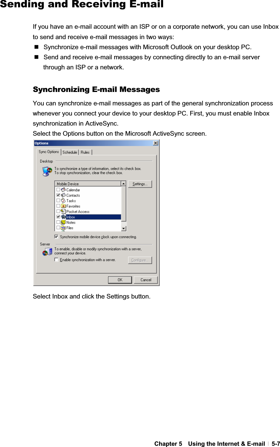 GChapter 5    Using the Internet &amp; E-mail   5-7  Sending and Receiving E-mail If you have an e-mail account with an ISP or on a corporate network, you can use Inbox to send and receive e-mail messages in two ways:   Synchronize e-mail messages with Microsoft Outlook on your desktop PC.   Send and receive e-mail messages by connecting directly to an e-mail server through an ISP or a network. GSynchronizing E-mail Messages You can synchronize e-mail messages as part of the general synchronization process whenever you connect your device to your desktop PC. First, you must enable Inbox synchronization in ActiveSync. Select the Options button on the Microsoft ActiveSync screen. Select Inbox and click the Settings button. 