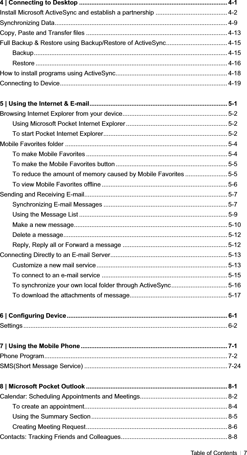 GTable of Contents  74 | Connecting to Desktop ..................................................................................... 4-1 Install Microsoft ActiveSync and establish a partnership ......................................... 4-2 Synchronizing Data................................................................................................... 4-9 Copy, Paste and Transfer files ................................................................................. 4-13 Full Backup &amp; Restore using Backup/Restore of ActiveSync................................... 4-15 Backup............................................................................................................... 4-15 Restore .............................................................................................................. 4-16 How to install programs using ActiveSync................................................................ 4-18 Connecting to Device................................................................................................ 4-19 5 | Using the Internet &amp; E-mail............................................................................... 5-1 Browsing Internet Explorer from your device............................................................ 5-2 Using Microsoft Pocket Internet Explorer .......................................................... 5-2 To start Pocket Internet Explorer....................................................................... 5-2 Mobile Favorites folder ............................................................................................. 5-4 To make Mobile Favorites ................................................................................. 5-4 To make the Mobile Favorites button ................................................................ 5-5 To reduce the amount of memory caused by Mobile Favorites ........................ 5-5 To view Mobile Favorites offline ........................................................................ 5-6Sending and Receiving E-mail.................................................................................. 5-7 Synchronizing E-mail Messages ....................................................................... 5-7Using the Message List ..................................................................................... 5-9 Make a new message........................................................................................ 5-10 Delete a message.............................................................................................. 5-12 Reply, Reply all or Forward a message ............................................................ 5-12Connecting Directly to an E-mail Server................................................................... 5-13 Customize a new mail service........................................................................... 5-13 To connect to an e-mail service ........................................................................ 5-15 To synchronize your own local folder through ActiveSync................................ 5-16 To download the attachments of message........................................................ 5-17 6 | Configuring Device............................................................................................ 6-1 Settings ..................................................................................................................... 6-27 | Using the Mobile Phone .................................................................................... 7-1Phone Program......................................................................................................... 7-2 SMS(Short Message Service) .................................................................................. 7-248 | Microsoft Pocket Outlook ................................................................................. 8-1 Calendar: Scheduling Appointments and Meetings.................................................. 8-2 To create an appointment.................................................................................. 8-4 Using the Summary Section.............................................................................. 8-5 Creating Meeting Request................................................................................. 8-6 Contacts: Tracking Friends and Colleagues............................................................. 8-8