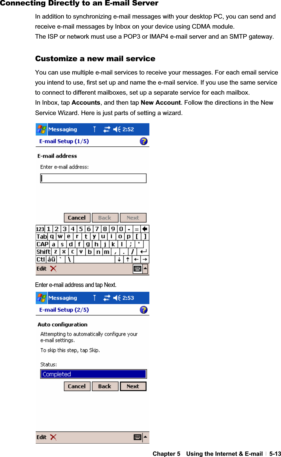 GChapter 5    Using the Internet &amp; E-mail   5-13Connecting Directly to an E-mail Server In addition to synchronizing e-mail messages with your desktop PC, you can send and receive e-mail messages by Inbox on your device using CDMA module.   The ISP or network must use a POP3 or IMAP4 e-mail server and an SMTP gateway. Customize a new mail service You can use multiple e-mail services to receive your messages. For each email service you intend to use, first set up and name the e-mail service. If you use the same service to connect to different mailboxes, set up a separate service for each mailbox.   In Inbox, tap Accounts, and then tap New Account. Follow the directions in the New Service Wizard. Here is just parts of setting a wizard. Enter e-mail address and tap Next. 